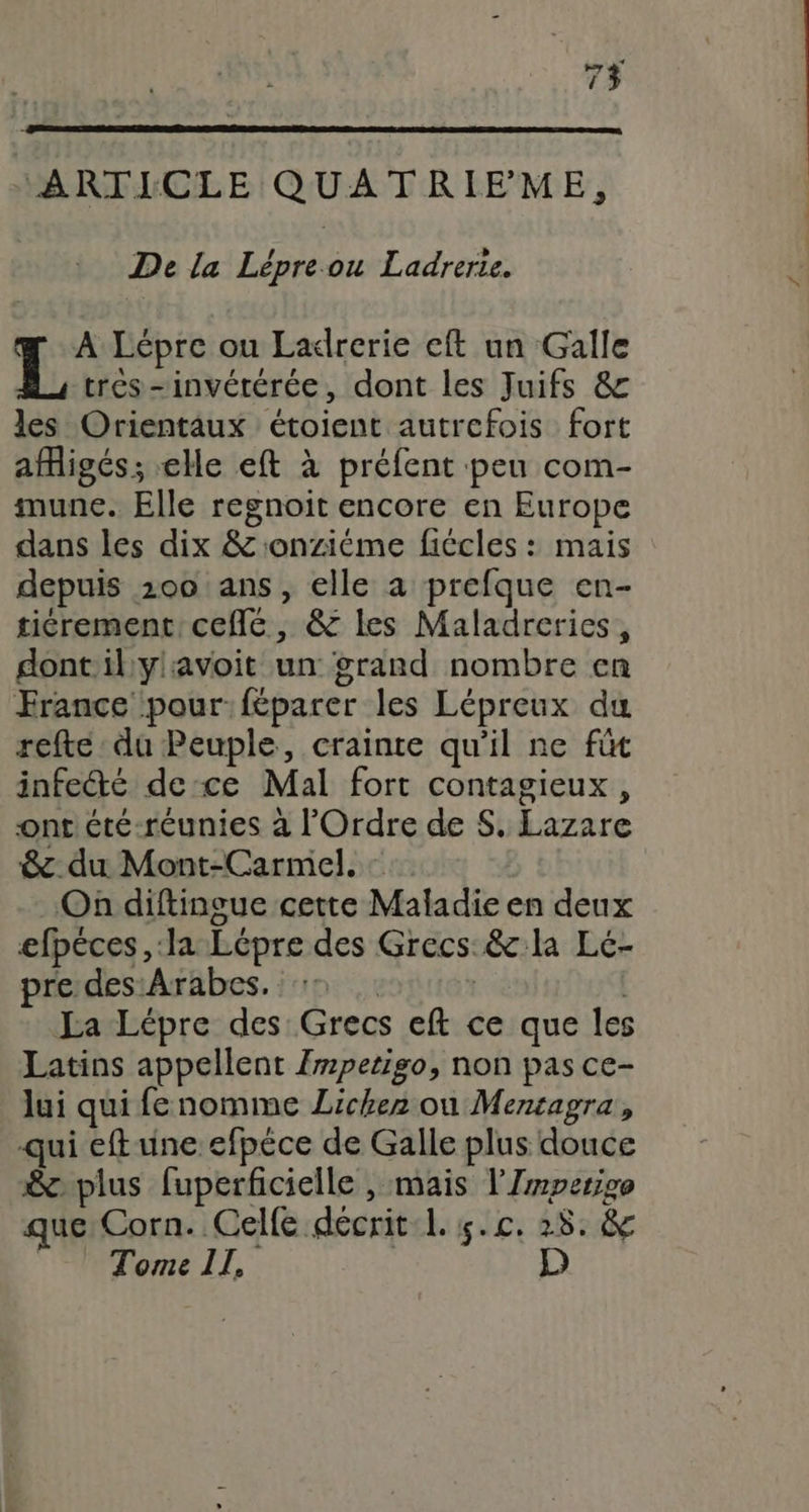 ARTICLE QUATRIPME, De la Lépre.ou Ladrerie. ar A Lépre ou Ladrerie eft un Galle L tres -invétérée, dont les Juifs &amp; les Orientaux étoient autrefois fort afligés; elle eft à préfent peu com- munce. Elle regnoit encore en Europe dans les dix &amp; onzième fiécles : mais depuis 100 ans, elle a prefque en- tiérement ceflc, &amp; les Maladreries, dont'il ylavoit un grand nombre en France pour: féparer les Lépreux du refte du Peuple, crainte qu'il ne fût infecté de ce Mal fort contagieux, onr été-réunies à l'Ordre de S. Lazare &amp;. du Mont-Carmel. : On diftingue cette Maladie en deux efpéces , la Lépre des Grecs &amp; la Leé- pre des:Arabes. | | | La Lépre des Grecs eft ce que les Latins appellent Impetigo, non pas ce- lui qui fenomme Lichez où Mentagra, qui eftune efpèce de Galle plus douce &amp;c plus fuperficielle , mais l'Zmperige que: Corn. Celfe décritL. 5.c. 28. &amp; 'NOOme LE, D