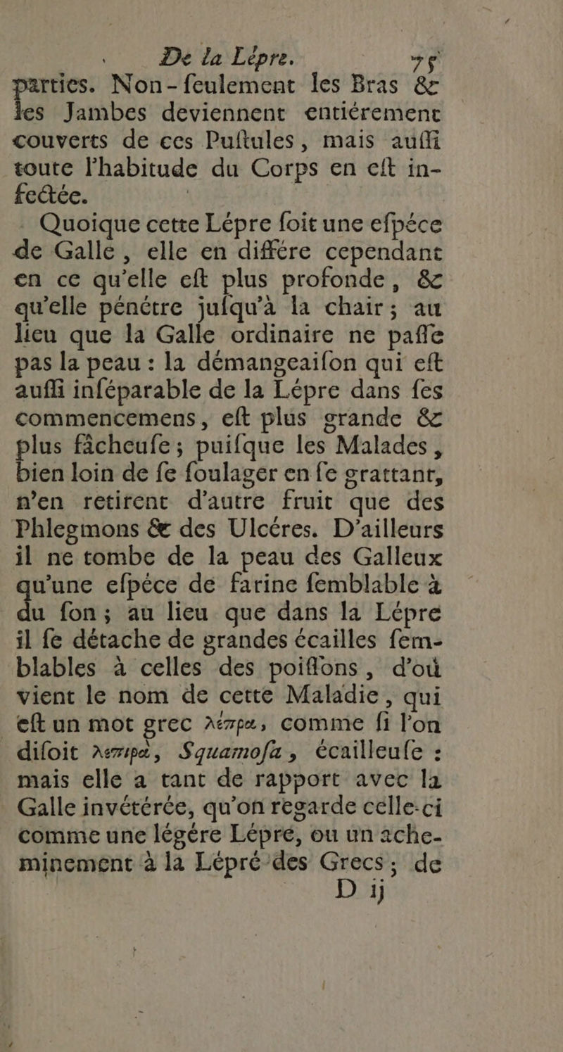 parties. Non-feulement Îles Bras &amp; es Jambes deviennent entiéremenct couverts de ces Pultules, mais auf toute l'habitude du Corps en elt in- fe@ée. | . Quoique cette Lépre foit une efpéce de Galle, elle en différe cependant en ce qu’elle eft plus profonde, &amp; qu'elle pénétre jufqu’à la chair; au lieu que la Galle ordinaire ne pañle pas la peau : la démangeaifon qui eft aufli inféparable de la Lépre dans fes commencemens, eft plus grande &amp; plus fâcheufe ; puifque les Malades, bien loin de fe foulager en fe srattant, n’en retirent d'autre fruit que des Phlesmons &amp; des Ulcéres. D'ailleurs il ne tombe de la peau des Galleux w'une efpéce de farine femblable à du fon ; au lieu que dans la Lépre il fe détache de grandes écailles fem- blables à celles des poiflons, d’où vient le nom de cette Maladie, qui _<f un mot grec Aémpæ, comme fi l'on difoit A7ipa, Squamofa, écailleufe : mais elle a tant de rapport avec la Galle invétérée, qu'on regarde celle:ci comme une légére Lépré, ou un 2che- minement à la Lépré des je ; de 1)