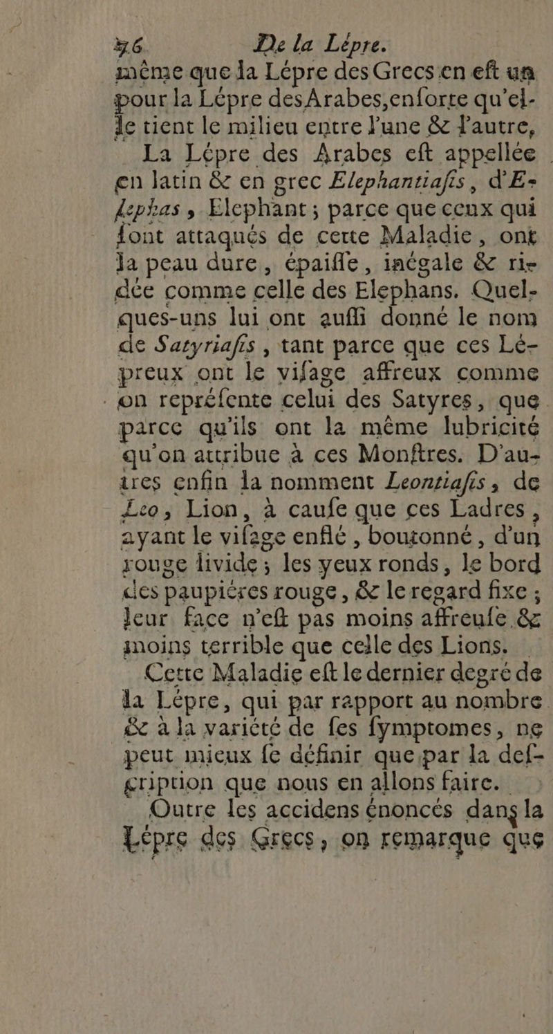 même que da Lépre des Grecs en eft un pour la Lépre desArabes,enforte qu'’el- de tient le milieu entre l'une &amp; lautre, La Lépre des Arabes eft appellée | en Jatin &amp; en grec Elephantiafis, d'E- dephas , Elephant; parce que ceux qui font attaqués de certe Maladie, ont ja peau dure, épaifle, inégale &amp; rie dce comme celle des Elephans. Quel- ques-uns lui ont aufli donné le nom de Satyriafis , tant parce que ces Lé- preux ont le vifage affreux comme . on repréfente celui des Satyres, que parce qu’ils ont la même lubricité qu'on attribue à ces Monftres. D'au- tres enfin la nomment Leontiafis, de Leo; Lion, à caufe que ces Ladres, ayant le vifage enflé , boutonné, d’un rouge livide ; les yeux ronds, le bord cles paupiéres rouge, &amp; leresard fixe ; leur face n’eft pas moins affreule &amp; moins terrible que celle des Lions. Cette Maladie eft le dernier degré de la Lépre, qui par rapport au nombre &amp; à la variété de fes fymptomes, ne peut mieux fe définir queipar la def- gription que nous en allons faire. Outre les accidens énoncés dans la Lépre des Grecs, on remarque que