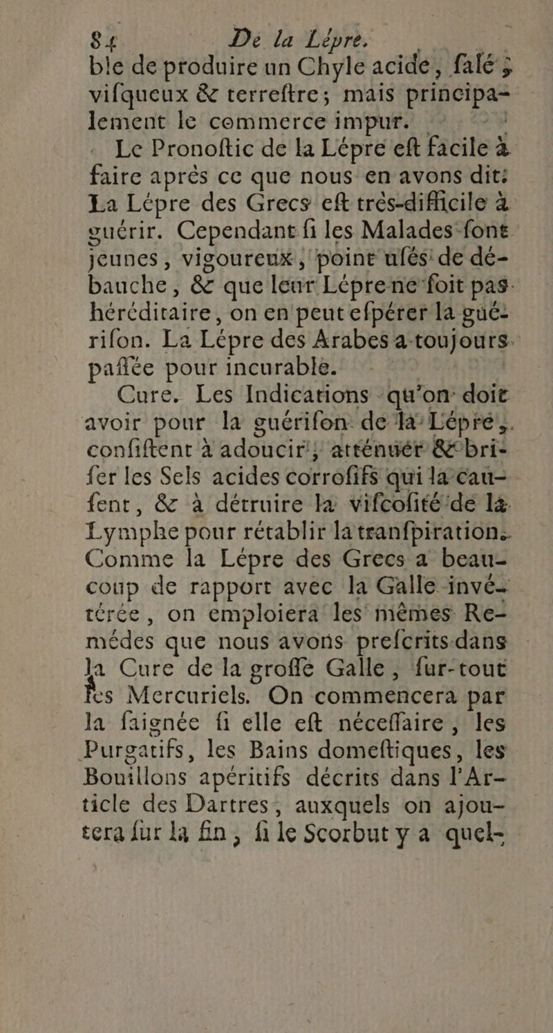 ble de produire un Chyle acide, falé ; vifqueux &amp; terreftre; mais principa- lement le commerce impur. Le Pronoftic de la Lépré ef facile à faire après ce que nous en avons dit: La Lépre des Grecs ef trés-difficile à guérir. Cependant fi les Malades font jeunes , vigoureux, point ufés: de dé- bauche, &amp; que Leur Léprene foit pas héréditaire, on en peut efpérer la gué- rifon. La Lépre des Arabes a. toujours. pañlée pour incurable. Cure. Les Indications ‘qu’on doit avoir pour la guérifon. de la Lépré:,. confiftent à adoucir'} atténuér &amp;‘bri- fer les Sels acides corrofifs qui la cau- fent, &amp; à détruire à vifcofité/dé l&amp; Lymphe pour rétablir latranfpiration. Comme la Lépre des Grecs a beau- coup de rapport avec la Galle invée térée, on emploiera les mêmes Re- médes que nous avons prefcrits-dans Ja Cure de la groffé Galle, fur-tout Mercuriels. On commencera par a faignée fi elle eft néceffaire , les de tifs les Bains domeftiques, les Bouillons apéritifs décrits dans l’Ar- ticle des Dartres, auxquels on ajou- tera fur la fin, fi le Scorbut y a quel-