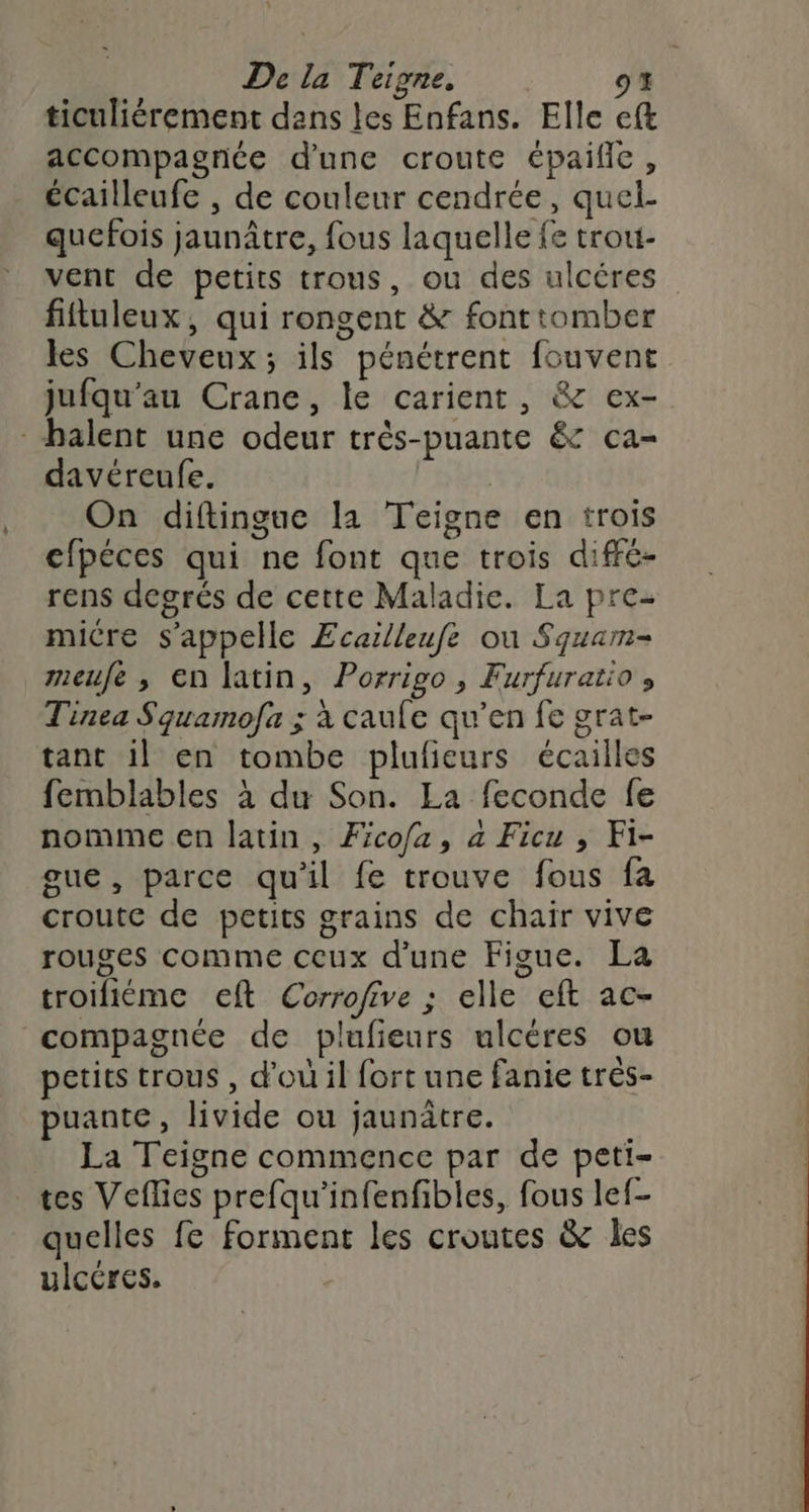 ticuliérement dans les Enfans. Elle eft accompagnée d’une croute épailie, écailleufe , de couleur cendrée, quel- quefois jaunâtre, fous laquelle fe trou- vent de petits trous, ou des ulcéres fiftuleux, qui rongent & fonttomber les Cheveux; ils pénétrent fouvent jufqu'au Crane, le carient, & ex- balent une odeur très-puante & ca- davéreufe. On diftingue la Teigne en trois cfpéces qui ne font que trois diffc- rens degrés de cette Maladie. La pre- micre s'appelle Ecailleufe ou Squam- meufe , en latin, Porrigo, Furfuratio , Tinea Squamofa ; à caule qu’en fe grat- tant il en tombe plufieurs écailles femblables à du Son. La feconde fe nomme en latin, Fcofa, à Ficu , Fi- gue, parce qu'il fe trouve fous fa croutc de petits grains de chair vive rouges comme ceux d'une Figue. La troifiéme ceft Corrofive ; elle eft ac- compagnée de plufieurs ulcères ou petits trous , d'où il fort une fanie très- puante, livide ou jaunâtre. La Teigne commence par de peti- tes Veflies prefqu'infenfibles, fous lef- quelles fe forment les croutes & les ulcéres.