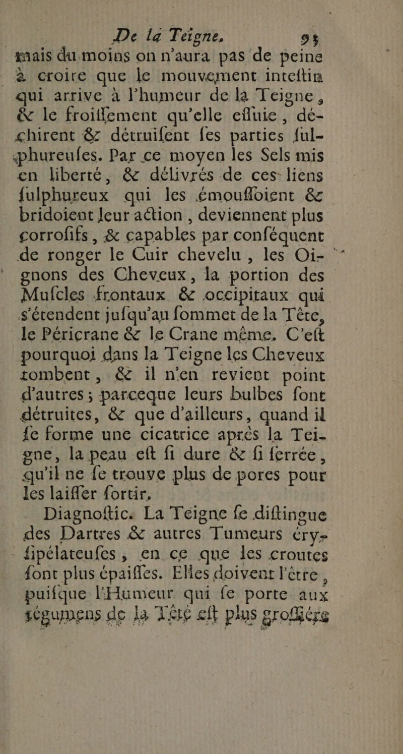 De la Teigne, CE ais du moins on n’aura pas de peine _ à croire que le mouvement inteftin qui arrive à l'humeur de la Teiosne, & le froiffement qu’elle efluie, dé- chirent & détruifent fes parties ful- phureufes. Par ce moyen les Sels mis en liberté, & délivrés de ces liens fulphureux qui les émoufloient & bridoient Jeur action , deviennent plus corrofifs , & capables par conféquent de ronger le Cuir chevelu , les Oi- gnons des Cheveux, la portion des Mufcles frontaux & occipitaux qui s'étendent jufqu’an fommet de la Tête, le Péricrane & le Crane même. C'eft pourquoi dans la Teigne les Cheveux tombent, & il n'en revient point d’autres ; parceque leurs bulbes font détruites, & que d’ailleurs, quand il {e forme une cicatrice après la Tei. gne, la peau ef fi dure & fi ferrée, qu'il ne fe trouve plus de pores pour les laifer fortir, Diagnoftic. La Téigne fe diftingue des Dartres & autres Tumeurs ÉT Ye - fipélateufes , en ce que les croutes {ont plus épaifles. Elles doivent l'être, puifque Humeur qui fe porte aux sépumens de la Te eft plus grofére