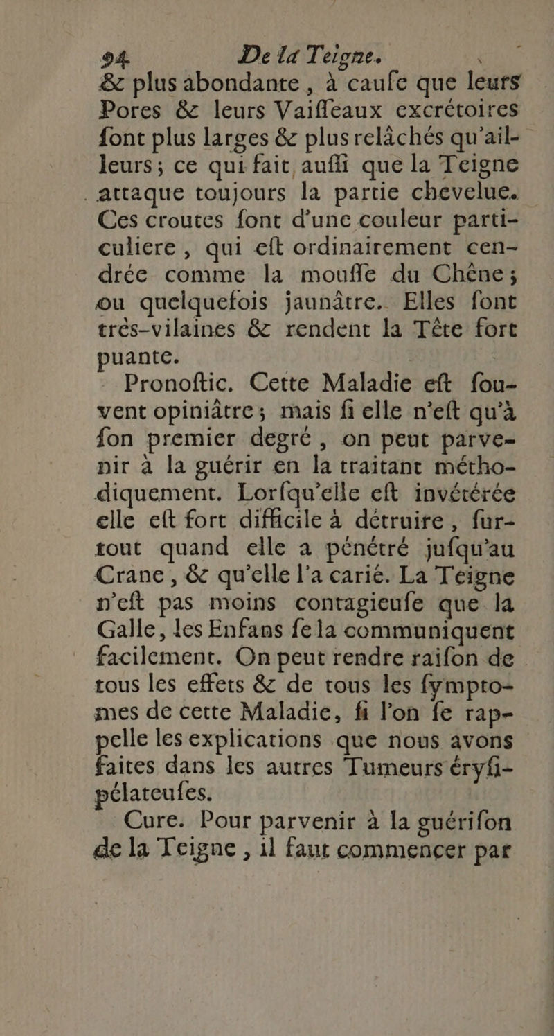& plus abondante , à caufe que leurs Pores & leurs Vaifleaux excrétoires font plus larges & plusrelächés qu'ail leurs; ce qui fait auffi que la Teigne Attaque toujours la partie chevelue. Ces croutes font d’une couleur parti- culiere , qui eft ordinairement cen- drée comme la moufle du Chêne; ou quelquefois jaunâtre. Elles font trés-vilaines & rendent la Tête fort puante. | Pronoftic, Cette Maladie eft fou- vent opiniâtre; mais fi elle n'eft qu’à fon premier degré, on peut parve- pir à la guérir en la traitant métho- diquement. Lorfqu’elle eft invétérée elle et fort difficile à détruire, fur- tout quand elle a pénétré jufqu'au Crane , & qu'elle l'a carie. La Teigne n'eft pas moins contagieufe que la Galle, les Enfans fe la communiquent facilement. On peut rendre raifon de tous les effets & de tous les fympto- mes de cette Maladie, fi l’on fe rap- pelle les explications que nous avons faites dans les autres Tumeurs éryf- pélatcufes. Cure. Pour parvenir à la guérifon de la Teigne , il faut commencer par