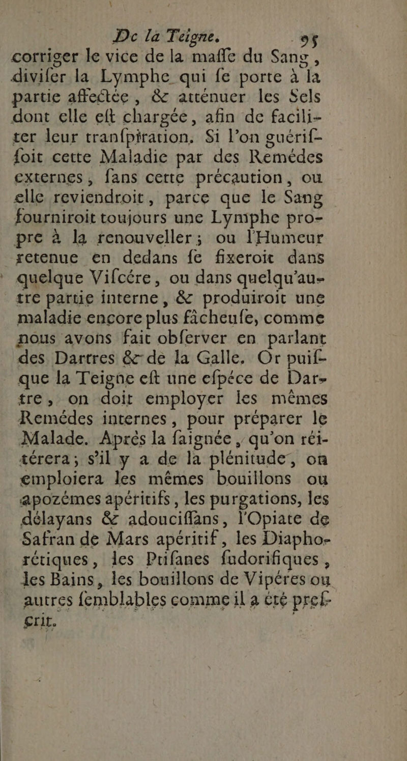 \ Dc la Teigne. _o$ corriger le vice de la mañle du Sang, divifer la Lymphe qui fe porte à la partie affectée , &amp; atténuer les Sels dont elle eft chargée, afin de facili- ter leur tranfpiration. Si l’on guérif- foit cette Maladie par des Remédes externes, fans cette précaution, ou elle reviendroit, parce que le Sang fourniroit toujours une Lymphe pro- pre à la renouveller; ou l'Humeur retenue en dedans fe fixeroit dans quelque Vifcére, ou dans quelqu’au- tre partie interne, &amp; produiroit une maladie encore plus ficheufe, comme nous avons fait obferver en parlant des Dartres &amp;- de la Galle. Or puif- que la Teigne eft une efpéce de Dar- tre, on doit employer Îles mêmes Remédes internes, pour préparer le Malade. Aprés la faignée , qu'on réi- térera; s’il y a de la plénitude, on €gmploiera les mêmes bouillons ou apozémes apéritifs, les purgations, les délayans &amp; adouciffans, l'Opiate de Safran de Mars apéritif, les Diapho- rétiques, les Prifanes fudorifiques , les Bains, les bouillons de Vipéres ou autres femblables comme il a été pref- €rit.