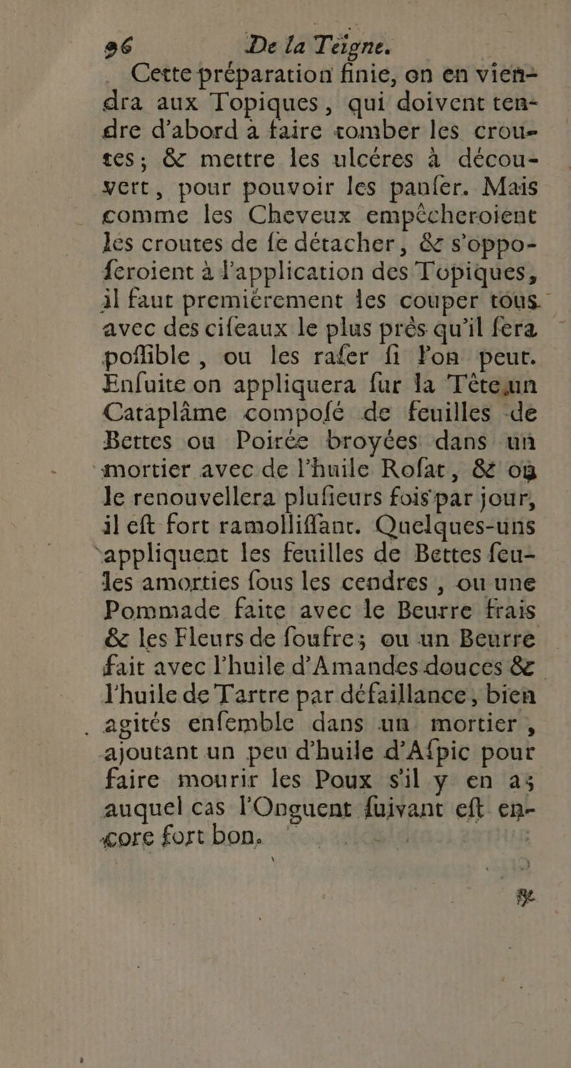 Cette préparation finie, on en vien- dra aux Topiques, qui doivent ten- dre d’abord à faire tomber les crou- tes, & mettre les ulcéres à décou- vert, pour pouvoir les panfer. Mais comme les Cheveux empêcheroient les croutes de fe détacher, & s’oppo- {croient à l'application des Topiques, il faut premiérement les couper tous. avec des cifeaux le plus près qu'il fera poñible , ou les rafer fi Fon peur. Enfuite on appliquera fur la Tèteun Cataplâme compolé de feuilles -de Bettes ou Poirée broyées dans un mortier avec de l'huile Rofat, & où le renouvellera plufieurs fois par jour, il eft fort ramolliffanr. Quelques-uns ‘appliquent les feuilles de Bettes feu- les amorties fous les cendres , ou une Pommade faite avec le Beurre frais & les Fleurs de foufre; ou un Beurre fait avec l'huile d’Amandes douces & l'huile de Tartre par défaillance, bien . agités enfemble dans un mortier, ajoutant un peu d'huile d’Afpic pour faire mourir les Poux s'il y en a3 auquel cas FOnguent fuivant eft en- <ore fort bon. pl | \ e