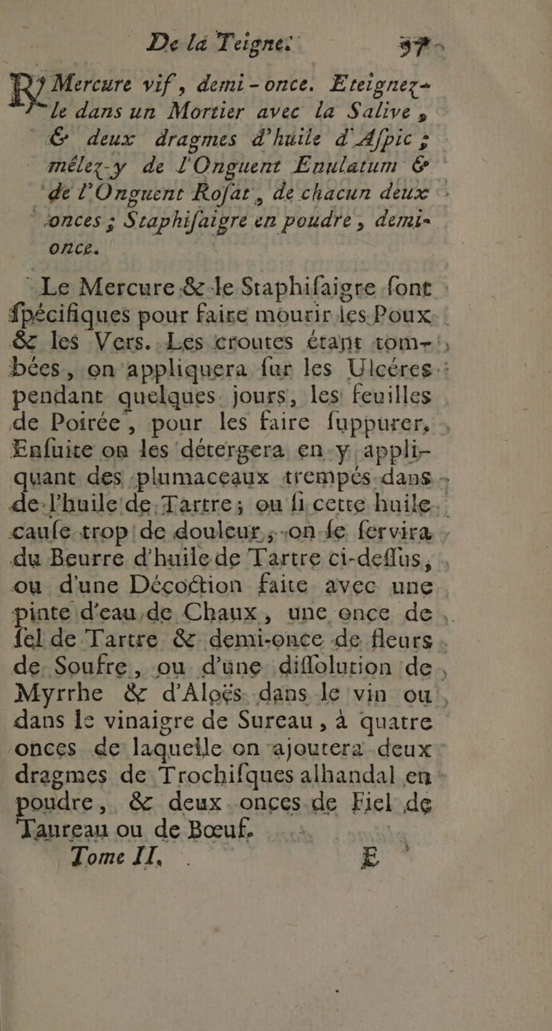 R Mercure vif, demi-once. Eterpnez= le dans un Mortier avec la Salive, 6 deux dragmes d'huile d'Afpic > mmélez-y de l'Onguent Enulatum &amp; ‘de l’Onguent Rofat, de chacun deux onces ; Sraphifaigre en poudre, demi once. “Le Mercure.&amp;le Staphifaigre font : fpécifiques pour faire mourir les Poux. &amp; les Vers. Les croutes étant tom!) bces, on appliquera fur les Ulcéres:: pendant quelques jours, les: feuilles de Poirée , pour les faire fuppurer, Enfuite on les détergera en-y appli- quant des :plumaceaux trempés.dans de-l'huile de Tartre; ou fi cette huile. caufe.tropide douleur one fervira : du Beurre d'huile de Tartre ci-deflus, . ou d'une Décoftion faite avec une pinte d'eau,de Chaux, une once de, {el de Tartre &amp; demi-once de fleurs de Soufre, ou d’üne diflolution de Myrrhe &amp; d’Aloës dans le vin ou, dans 12 vinaigre de Sureau , à quatre onces de laquelle on ajoutera deux dragmes de Trochifques alhandal en : poudre, &amp; deux.onces de Fiel de aureau ou de Bœuf. .: | Tome II, . E ” Na de