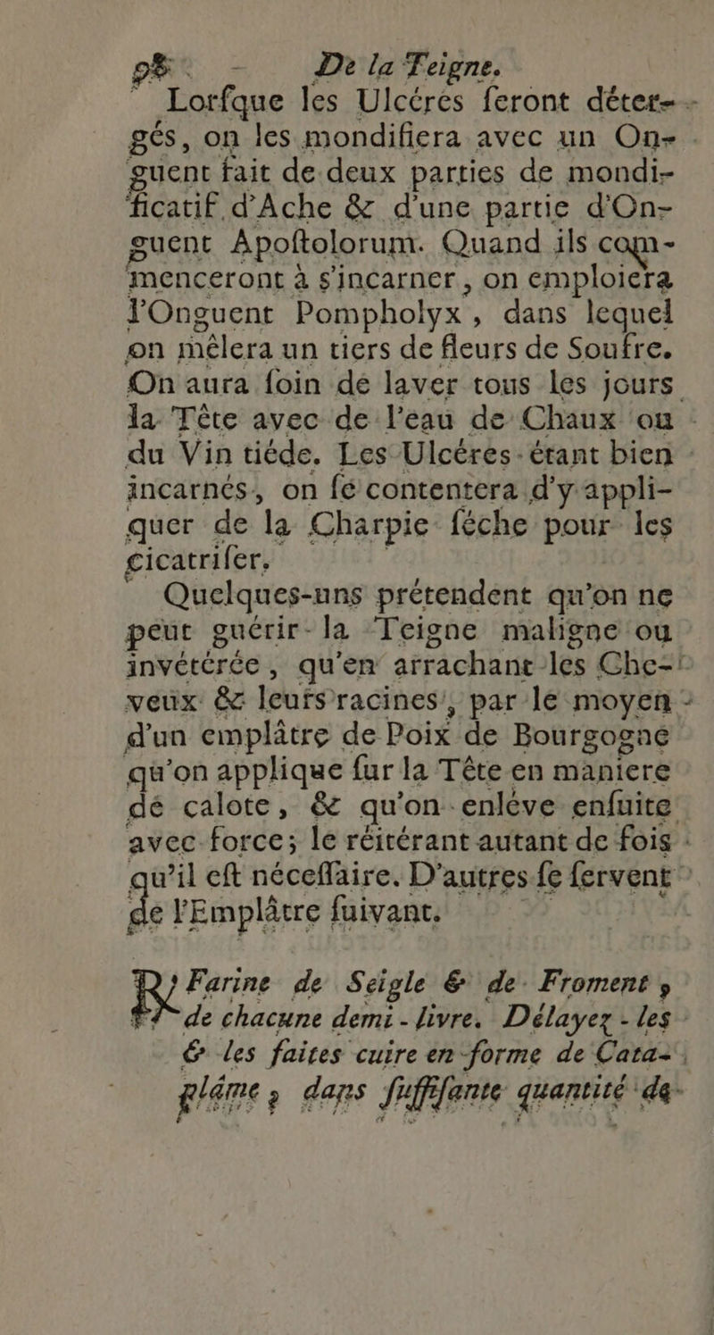 _ Lorfque les Ulcérés feront déter-- gés, on les mondifiera avec un One. uent fait de.deux parties de mondi- ficatif d’Ache & d'une partie d'On- guent Apoftolorum. Quand ils can - Mmenceront à s'incarner , on emploiera J’Onguent Pompholyx , dans lequel on mélera un tiers de fleurs de Soufre. On aura foin dé laver tous les jours la Tête avec de l’eau de Chaux où du Vin tiéde. Les Ulcéres- étant bien incarnés, on fé contentera d'y appli- quer de la Charpie: féche poié les cicatrifer, 1 Quelques-nns prétendent qu'on ne peut guérir- la ‘Teigne maligne ou invétérée, qu'en arrachant les Che! veux & leufsracines, par lé moyen : d'un emplâtre de Poix de Bourgogne qu'on applique fur la Tête en maniere dé calote, & qu ’on enlève enfuite avec force; le réitérant autant de fois : w’il eft Hdcdlirec D'autres fe fervent À lEmplâtre fuivant. | Farine de Séigle & de Froments de chacune demi - livre. Délayez - les 6 les faites cuire en forme de Cara, 24) ? dans fi fente hante de