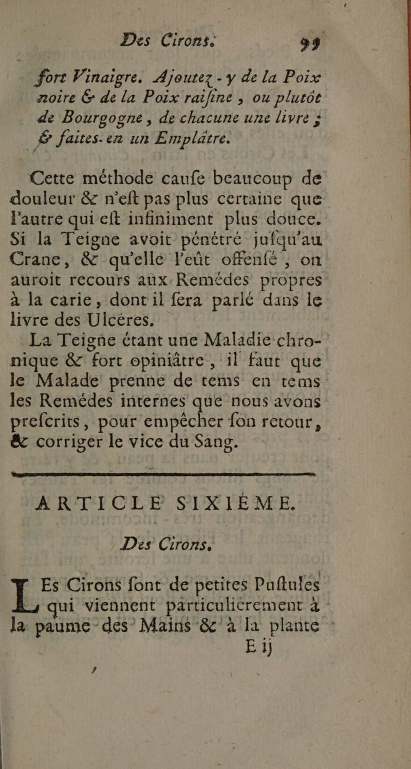 Des Cirons. 9 fort Vinaigre. Ajoutez - y de la Poix noire &amp; de la Poix raifine ; ou plutôt de Bourgogne, de chacune une livre à É faites.en un Emplätre. Cette méthode caufe beaucoup de douleur &amp; n’eft pas plus certaine que lautre qui eft infiniment plus douce. Si la Teigne avoit pénétré jufqu’au Crane, &amp; qu'ellé l'eût ofenfé , on auroit recours aux: Remédes propres à la carie, dont il fera parlé dans le livre des Ulcéres. La Teigne étant une Maladie chro- nique &amp; fort opiniâtre, il faut que le Malade prenne de tems en tems les Remédes internes que nous avons prefcrits, pour cinpéches fon retour, &amp; corriger le vice du Sang. ‘ARTICLE SIXIÉME. Des Cirons. Es Cirons font de petites Puftules ss qui viennent particulicrement 4 la: paume - des’ Mains &amp;'à la plante : E 1)