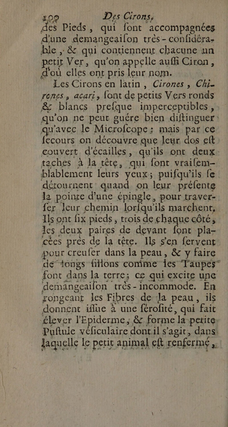 des Pieds, qui font accompagnées d'une demangeailon très - confidéra ble , &amp; qui contiennent chacune un petit Ver, qu'on appclle auffi Ciron, d'où elles ont pris leur nom. À . Les Cirons en latin, Cirones , Chi renes, acari, font de petits Vers ronds &amp; blancs prefque impercepribles, qu’on ne peur guére bien diftinguer: qu'avec Je Microfcope: mais par ce {écours on découvre que Jeur dos eft couvert, d'écailles, qu'ils ont deux. taches à la tête, qui font vraifem- blablement leurs yeux; puifqu’ils fe dértournent quand on leur préfente la poine d’une épingle, pour traver- fer leur chemin lorfqu'ils marchent, Ils ont fix pieds, trois de chaque côté, les deux paires de devant font pla- cécs près de la tête. Ils s'en fervent pour creufer dans la peau, &amp; y faire délongs filons comme Îes Taupes font dans la rerre; ce qui excite une dernangeaifon très-incommode. En gongeant les Fibres de ‘la peau, üls donnent iflue à une férofité, qui fait élever lEpiderme; &amp; forme la petite: Puftule veficulaire dont.il s’agit, dans: laquelle le petit animal eft renferme