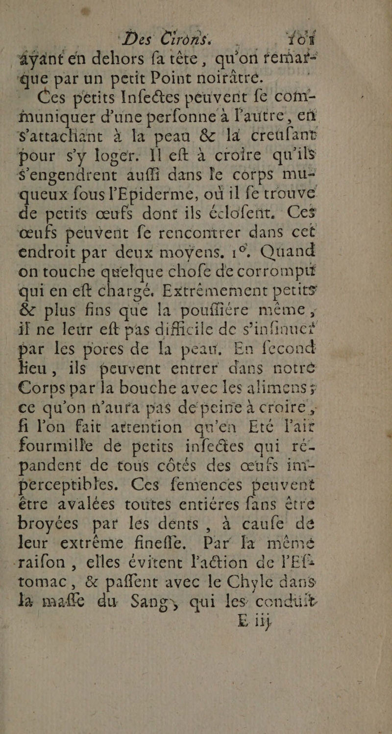 | Des Cirons. 10 äyant en dehors fa tête, qu'on fémar* que par un petit Point noirâtré. | - Ces périts Infeétes peuvent fe com- Muniquer d'une perfonne à l’autre, et S'attachiant à la peau & la creufant pour sy loger. Il eft à croire qu'ils $'engendrent auffi dans le corps mu- queux fous l'Epiderme, où il fe trouve de petits œufs dont ils éclofeñt, Ces œufs peuvent fe rencontrer dans cet endroit par deux moyens. 1% Quand on touche quelque chofe de corrompit qui en eft Chargé, Extrémement petits & plus fins que la pouffiére même ; if ne leur eft pas difficile de s’infinuct par les pores de la peau. En fecond Heu, ils peuvent entrer dans notré Corps par la bouche avec les alimenss ce qu'on n'aura pas de peine à croire; fi l'on fait attention qu'en Eté l'air fourmille dé petits infeétes qui ré- _pandent de tous côtés des œufs im- perceptibles. Ces feniences peuvent être avalées toutes entiéres fans êtré broyées par les dénts , à caufe de Jeur extrème finefle. Par [a mêmé -raifon , elles évitent lation de PEf: tomac, & pañlent avec le Chyle dans la mafle du Sang, qui les cendüit E it}