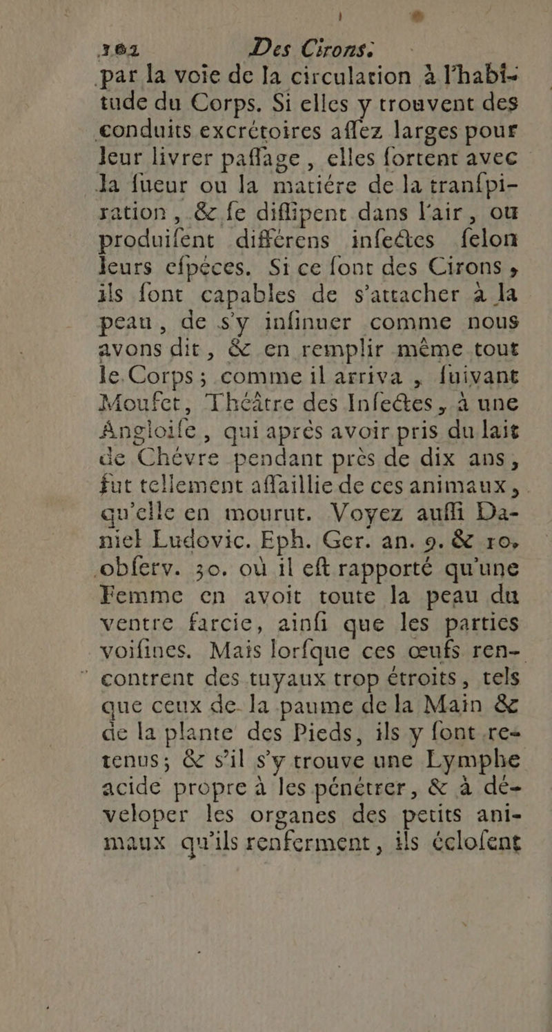 362 Des Cirons. par la voie de Ia circulation à l'habi- tude du Corps. Si elles y trouvent des conduits excrétoires aflez larges pour leur livrer paflage , elles fortent avec Ja fueur ou la matiére de la tranfpi- ration , &amp;.fe diflipent dans l'air, ou produifent différens infeétes felon Jcurs efpéces. Si ce font des Cirons , ils font capables de s'attacher à la peau, de s'y infinuer comme nous avons dit, &amp; en remplir même tout le. Corps ; comme il arriva , fuivant Moufet, Théâtre des Infeétes , à une Angloife, qui après avoir pris du lait de Chévre pendant près de dix ans, fut tellement aflaillie de ces animaux, . qu'elle en mourut. Voyez aufli Da- nie} Eudovic. Eph. Ger. an. 9. &amp; ro, -obferv. 30. où il eft rapporté qu'une Femme en avoit toute la peau du ventre farcie, ainfi que les parties voifines. Mais lorfque ces œufs ren- contrent des tuyaux trop étroits, tels que ceux de la paume dela Main &amp; de la plante des Pieds, ils y font re tenus; &amp; sil s’y trouve une Lymphe acide propre à les pénétrer, &amp; à dé- veloper les organes des petits ani- maux qu'ils renferment, ils éclofent