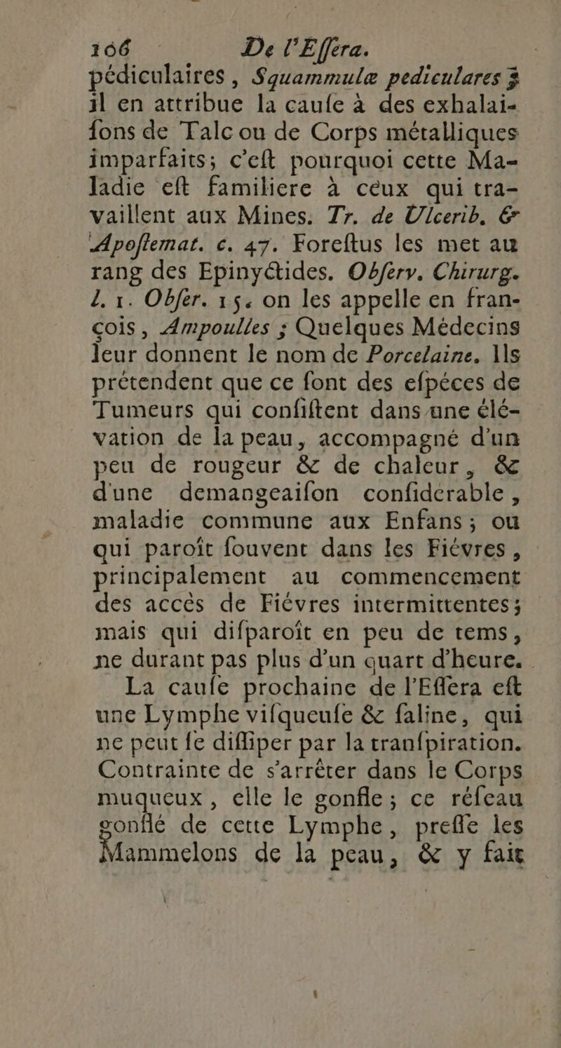 pédiculaires, Squammulæ pediculares 3 il en attribue la caufe à des exhalai- fons de Talc ou de Corps métalliques imparfaits; c’eft pourquoi cette Ma- Jladie eft familiere à ceux qui tra- vaillent aux Mines. Tr. de Ulcerib, €&amp; Apoftemat. c. 47. Foreftus les met au rang des Epinyéctides. Obferv. Chirurg. 2. 1. Objér. 15. on les appelle en fran- cois, Ampoulles ; Quelques Médecins leur donnent le nom de Porcelaine. 1s prétendent que ce font des efpéces de Tumeurs qui confiftent dans ane élé- vation de la peau, accompagné d'un peu de rougeur &amp; de chaleur, &amp; dune demangeaifon confiderable, maladie commune aux Enfans; ou qui paroïit fouvent dans les Fiévres, principalement au commencement des accès de Fiévres intermittentes; mais qui difparoït en peu de tems, ne durant pas plus d’un quart d'heure. La caufe prochaine de l'Efera eft une Lymphe vifqueufe &amp; faline, qui ne peut {e difliper par la tranfpiration. Contrainte de s'arrêter dans le Corps muqueux , elle le gonfle; ce réfeau gonflé de cette Lymphe, prefle les Mammelons de la peau, &amp; y fait