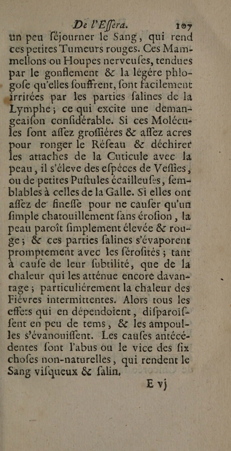 De l’'Efféra. 167 ün peu féjourner le Sang, qui rend ces petites Tumeurs rouges. Ces Mam- mellons ou Houpes nerveules, tendues par le gonflement &amp; la légére phlo- . gofe qu'elles fouffrent, font facilement irritées par les parties falines de la Lymphe; ce qui excite une deman- geaifon confidérable. Si ces Molécu- les font aflez grofliéres &amp; aflez acres pour ronger le Réfeau &amp; déchirer les attaches de la Cuticule avec la peau, il s'éleve des efpéces de Veflies, ou de petites Puftules écailleufes, fem- blables à celles de la Galle. Si elles ont aflez de finefle pour ne caufer qu'un fimple chatouillement fans érofion , la peau paroît fimplement élevée &amp; rou- ge; &amp; ces parties falines s’évaporent promptement avec les férofités ; tanc à caufe de leur fubrilité, que de a chaleur qui les atténue encoré davan- tage; particuliérement la chaleur des Fièvres intermittentes. Alors tous les cffets qui en dépendoient, difparoif- fent en peu de tems, &amp; les ampoul- les s’évanouiflent. Les caüfes antécé- dentes font l’abus ou le vice des fix chofes non-naturelles, qui rendent le Sang vifqueux &amp; falin, E v;