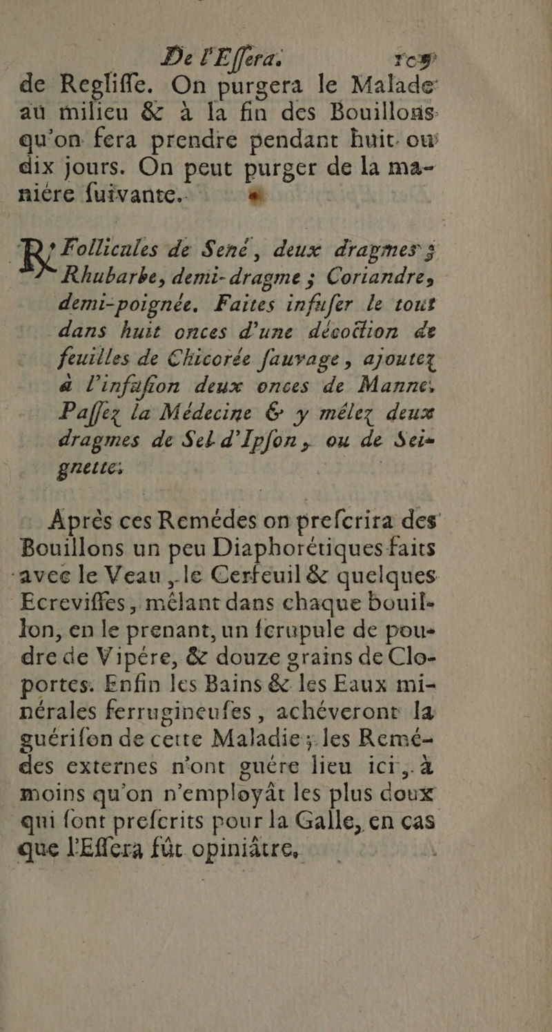 _ De l'Effera. ro de Reolifle. On purgera le Malade: au milieu &amp; à la fin des Bouillons qu’on fera prendre pendant huit. ow dix jours. On peut purger de la ma- nicre fuivante.. “ “R; Follicales de Sené, deux dragmes ; Rhubarbe, demi-dragme ; Coriandre, demi-poignée. Faites infufer le tout dans huit onces d’une décoütion &amp;e feuilles de Chicorée fauvage, ajoutez a l'infafion deux onces de Manne, Paffez la Médecine € y mélez deux dragmes de Sel d’Ipfon, ou de Sei- gnerte: | Après ces Remédes on prefcrira des Bouillons un peu Diaphorétiques faits “avec le Veau , le Cerfeuil &amp; quelques Ecrevifles, mêlant dans chaque bouil- Jon, en le prenant, un fcrupule de pou dre de Vipére, &amp; douze grains de Clo- portes. Enfin les Bains &amp; les Eaux mi- nérales ferrugineufes, achéveront la guérifon de cette Maladie ;.les Remé- des externes n'ont guére lieu icr,.à moins qu'on n'employät les plus doux qui font prefcrits pour la Galle, en ças que l'Eflera für opiniätre,