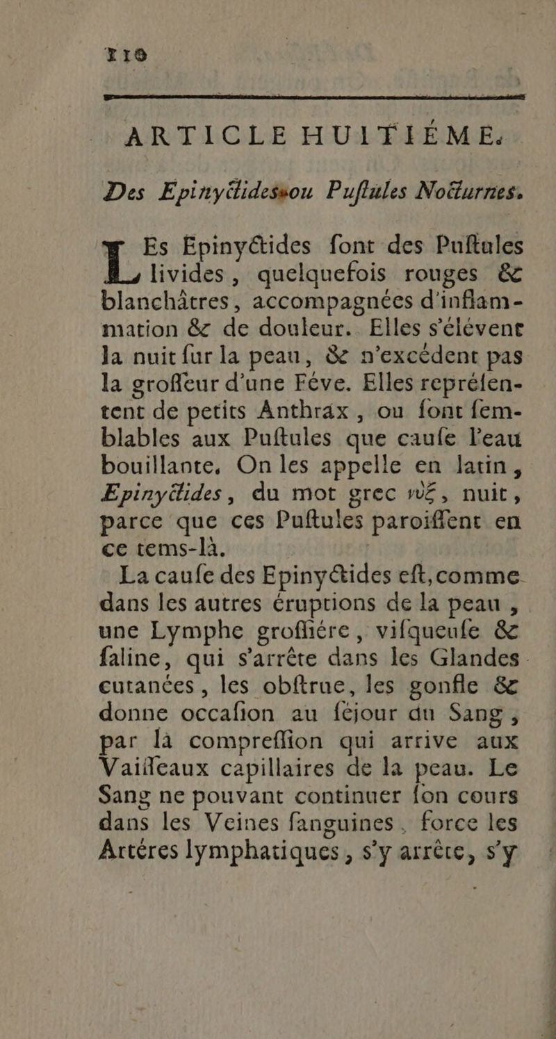 x10 ARTICLE HUITIÉME. Des Epinyéidessou Puflules Noëturnes. w Es Epinyétides font des Puftales 1 B livides, quelquefois rouges &amp; blanchâtres, accompagnées d'inflam- mation &amp; de douleur. Elles s'élévene Ja nuit fur la peau, &amp; n’excédent pas la groffeur d’une Fêve. Elles repréfen- tent de petits Anthrax, ou font fem- blables aux Puftules que caufe l'eau bouillante, On les appelle en latin, Epinyéides, du mot grec n£, nuit, parce que ces Puftules paroiïffent en ce tems-là. | La caufe des Epinyétides eft,comme dans les autres éruptions de la peau, une Lymphe groflére, vifqueufe &amp; faline, qui s'arrête dans les Glandes curances , les obftrue, les gonfle &amp; donne occafion au féjour du Sang, par là compreflion qui arrive aux Vaiñeaux capillaires de la peau. Le Sang ne pouvant continuer fon cours dans les Veines fanguines, force les Artéres lymphatiques, s’y arrête, s’y