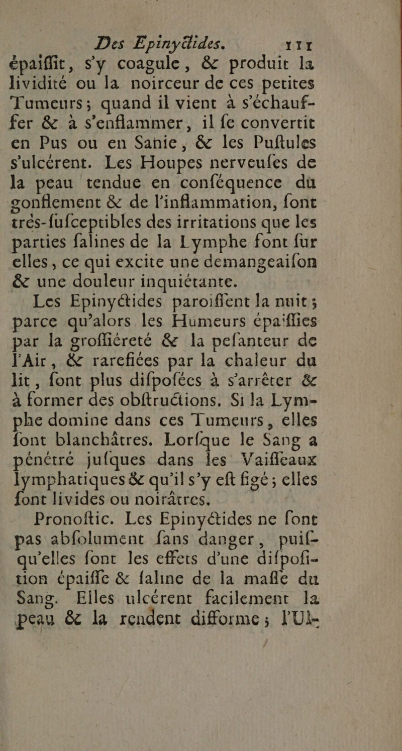 Des Epinyüides. YII épaiffit, s'y coagule, & produit la lividité ou la noirceur de ces petites Tumeurs; quand il vient à s’'échauf- fer & à s’enflammer, il fe convertit en Pus ou en Sanie, & les Puftules s'ulcérent. Les Houpes nerveufes de la peau tendue en conféquence dù gonflement & de l’inflammation, font tres-fufceptibles des irritations que les parties falines de la Lymphe font fur elles, ce qui excite une demangeaifon & une douleur inquiétante. | Les Epinyétides paroifent la nuit; parce qu’alors les Humeurs cpaiflies par la grofliéreté & la pefanteur de l'Air, & rarcfiées par la chaleur du lit, font plus difpofécs à s'arrêter & à former des obftructions. Si la Lym- phe domine dans ces Tumeurs, elles font blanchäâtres. Lorfque le Sang a pénétré jufques dans les Vaifleaux lymphatiques & qu'il s’y eft figé; elles font livides ou noirâtres. Pronoîtic. Les Epinyétides ne font pas abfolument fans danger, puif- qu’elles font les effets d’une difpofi- tion Cpaifle & faline de la mafle du Sang. Elles ulcérent facilement la peau & la rendent diforme; l'UI-