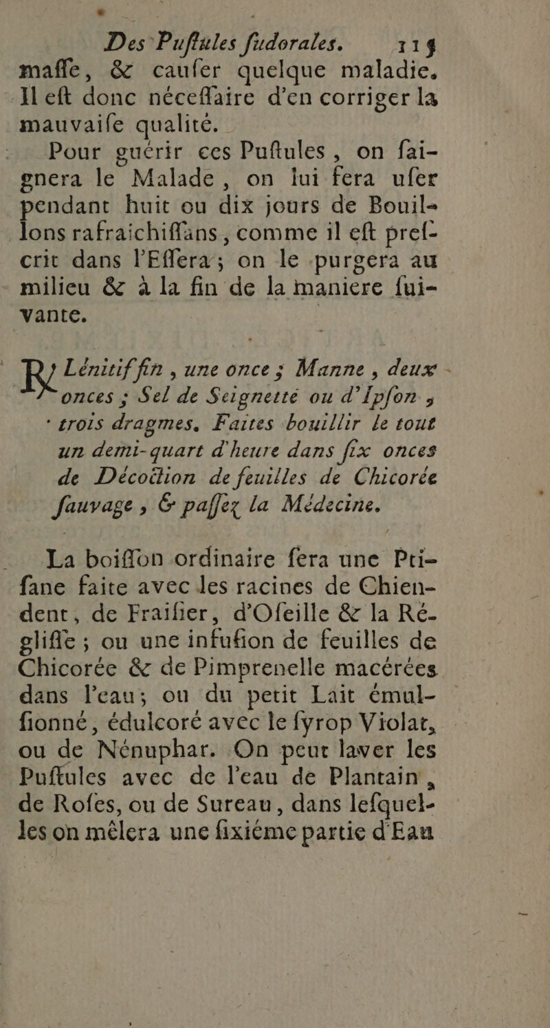 D « Des Puflules fudorales. 114 mañle, &amp; caufer quelque maladie, Il eft donc néceflaire d’en corriger la mauvaife qualité. Pour guérir ces Puflules, on fai- gnera le Malade, on lui fera ufer pendant huit ou dix jours de Bouil- lons rafraichiffäans , comme il eft pref- crit dans lEflera; on le purgera au milieu &amp; à la fin de la maniere fui- vante. | RQ Lénitif fin , une once ; Manne , deux - onces ; Sel de Scignetté ou d’Ipfon ; * rois dragmes, Faites bouillir le tout un demi-quart d'heure dans fix onces de Décoilion de feuilles de Chicorée Jfauvage , &amp; paffez la Médecine. La boifflon ordinaire fera une Pti- fane faite avec les racines de Chien- dent, de Fraifier, d'Ofeille &amp; la Ré- glifle ; ou une infufion de feuilles de Chicorée &amp; de Pimprenelle macérées dans l’eau; ou du petit Lait émul- fionné , édulcoré avec le fyrop Violat, ou de Nénuphar. On peut laver les Puftules avec de l’eau de Plantain, de Rofes, ou de Sureau, dans lefquel- les on mêlera une fixiéme partie d'Eau