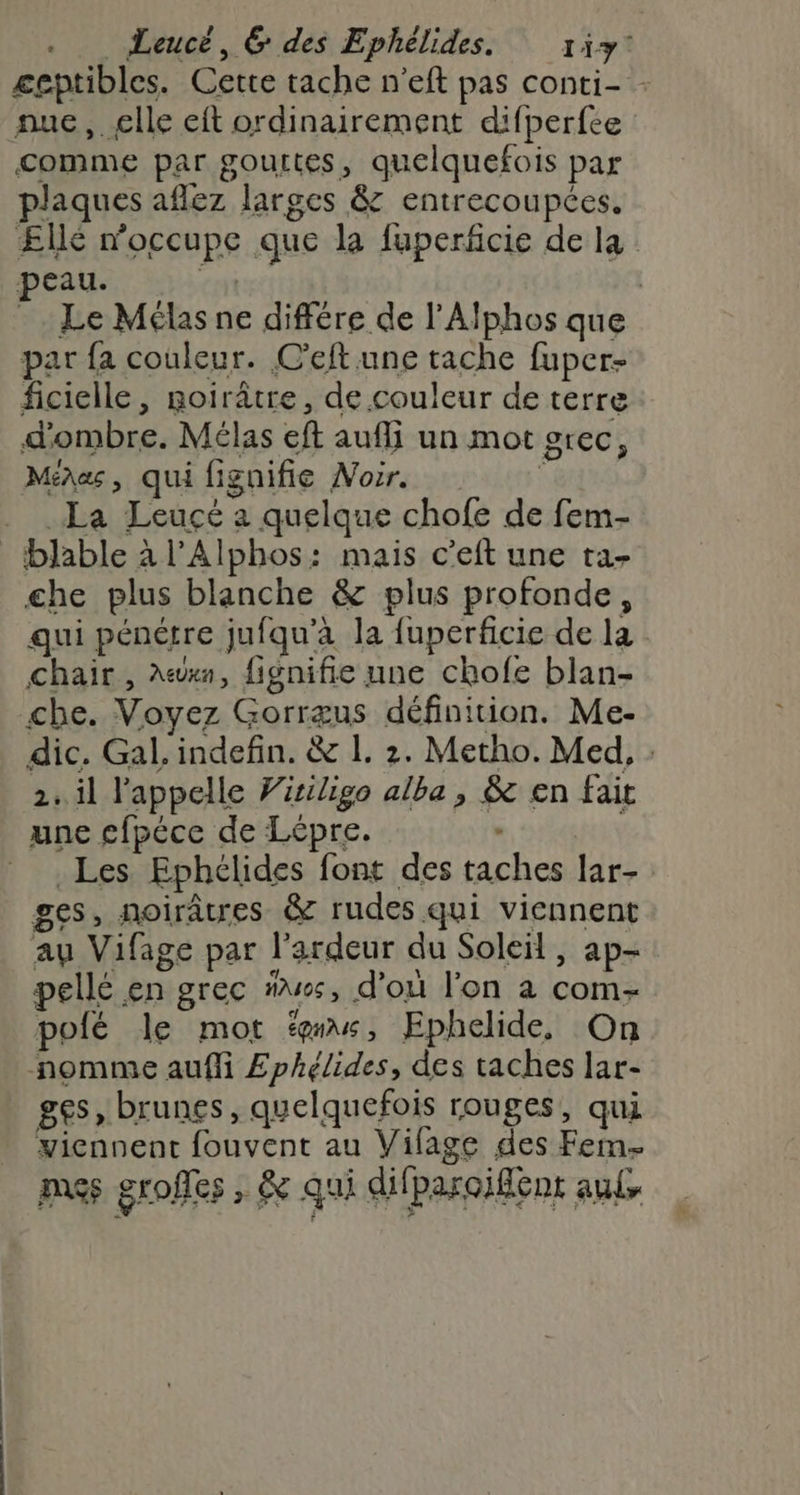 nue, elle eft ordinairement difperfce comme par gouttes, quelquefois par plaques aflez larges &amp; entrecoupées. peau. par {a couleur. C’eft une tache fuper- ficielle, Roirâtre, de couleur de terre d'ombre. Mélas eft aufli un mot grec, Mina, qui fignifie Voir. k La Leucé à quelque chofe de fem- blable à l’Alphos: mais c’eft une ta- che plus blanche &amp; plus profonde, qui pénérre jufqu'a la fuperficie de la chair , A«xn, fignifie une chofe blan- che. Voyez Gorræus définition. Me- 2. il l'appelle Viriligo alba, &amp; en fait une £fpéce de Lépre. - Les Ephélides font des taches lar- ges, noirâtres &amp; rudes qui viennent au Vifage par l’ardeur du Soleil, ap- pellé en grec “es, d’où l’on a com- polé le mot fs, Ephelide, On nomme auffi £phélides, des taches lar- ges , brunes, quelquefois rouges, qui yicnnent fouvent au Vifage des Fem- pass groffes , &amp;e qui difparoifént auts k