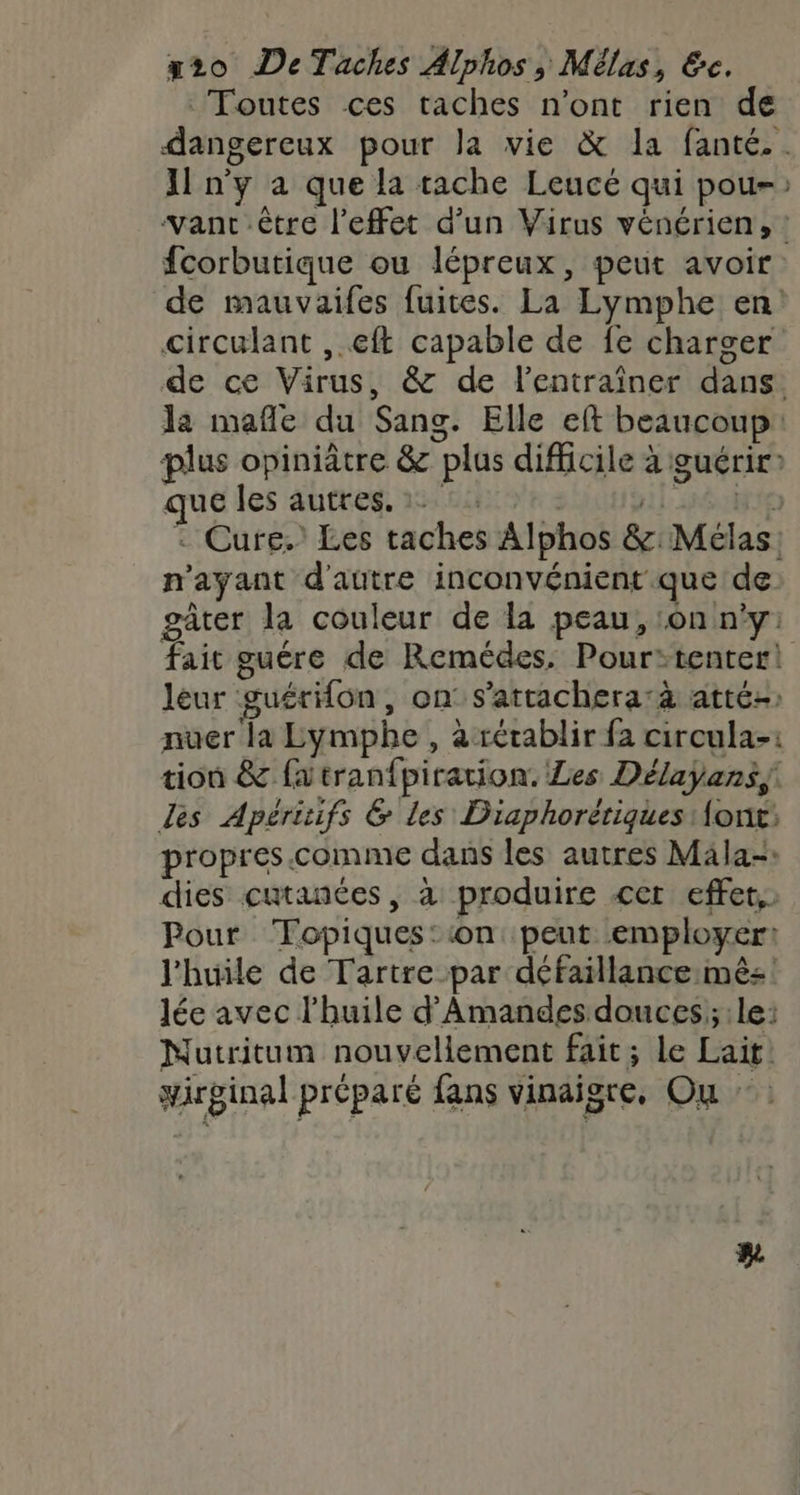 x2o DeTaches Alphos, Mélas, &amp;c. Toutes ces taches n’ont rien de dangereux pour la vie &amp; la fanté.. {1 n'y a que la tache Leucé qui pou: vant être l'effet d’un Virus vénérien, : fcorbutique ou lépreux, peut avoir de mauvaifes fuites. La Lymphe en: circulant , eft capable de fe charger de ce Virus, &amp; de l’entraîner dans la mafñle du Sang. Elle eft beaucoup: plus opiniâtre &amp; plus difficile à guérir que les autres. 2°: 1 HÉMTIE Cure.’ Les taches Alphos &amp;:Mélas: n'ayant d'autre inconvénient que de gâter la couleur de la peau, on n'y: fait guére de Remédes, Pour:tenter! leur guérHon , on s’attachera:à atté-) nuer la Lymphe, a rétablir fa circula-: tion &amp; fatranfpiration. Les Délayans, des Apéritifs &amp; les Diaphorétiques Aont: propres. comme dans les autres Mäla-» dies cutanées, à produire <er effet, Pour Topiques::on peut employer: l'huile de Tartre par défaillance mé: Jée avec l'huile d’Amandes douces; le: Nutritum nouvellement fait; le Lait! irginal préparé fans vinaigre, Ou