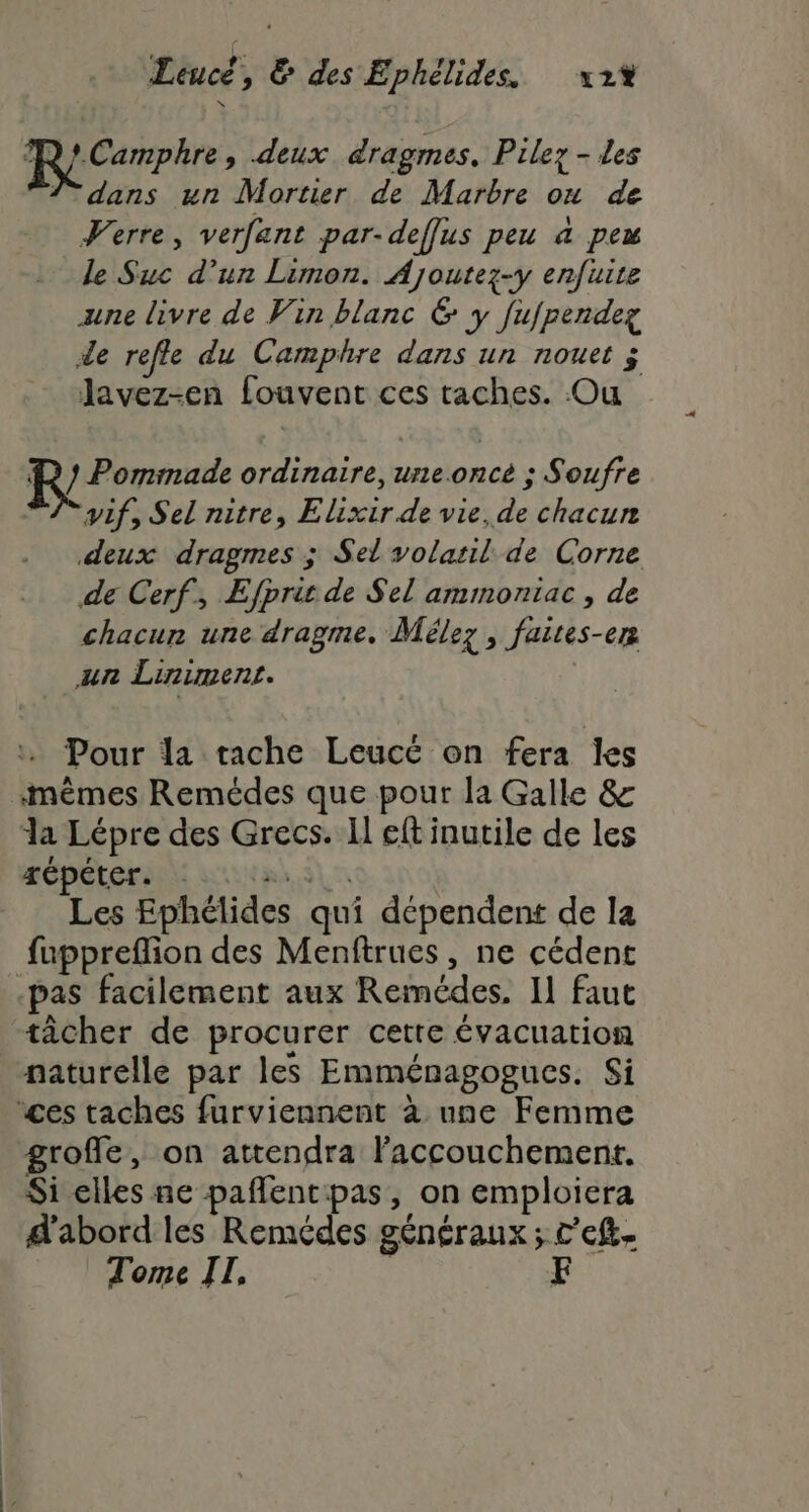 ATP » deux dragmes, Pilez - les 7 dans un Mortier de Marbre ou de Verre, verfant par-deffus peu à pew le Suc d’un Limon. Ajoutez-y enfuite une livre de Vin blanc &amp; y fujpendez de refle du Camphre dans un nouet ; lavez-en fouvent ces taches. Ou R } Pommade ordinaire, une.once ; Soufre A pif, Sel nitre, Elixir de vie, de chacun deux dragmes ; Sel volail de Corne de Cerf, Efprit de Sel amimoniac , de chacun une dragme. Mélez , faites-en un Liniment. | - Pour la tache Leucé on fera les mêmes Remédes que pour la Galle &amp; la Lépre des Grecs. Il eft inutile de les MOULE LUN Eh SL S | Les Ephélides qui dépendent de la fuppreflion des Menftrues, ne cédent -pas facilement aux Remédes, Il faut tâcher de procurer cette évacuation naturelle par les Emménagogues. Si “ces taches furviennent à une Femme groffle, on attendra l'accouchement. Si elles ne paflentpas, on emploiera d'abord les Remédes généraux; c'eft. Tome II, | F