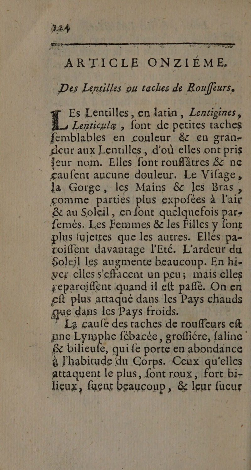b ARTICLE ONZIÉME, Des Lentilles ou taches de Rouffeurs, Es Lentilles, en latin, Lenrigines, M, Lenticulæ , font de petites taches femblables en couleur &amp; en gran- deur aux Lentilles, d’où elles ont pris Jeur nom. Eiles font rouflâtres &amp; ne _ gaufent aucune douleur. Le Vifage, Ja Gorge, les Mains &amp; les Bras, gomme parties plus expofées à l'air &amp; au Soleil, en font quelquefois par- “femés. Les Femmes &amp; les Filles y font plus fujettes que les autres. Ellès pa- roifflent davantage l'Eté. L'ardeur du Soleil les augmente beaucoup. En hi- ver elles s'effacent un peu; mais elles geparoiflent quand il eft pañlé. On en £ft plus attaqué dans les Pays chauds que dans les Pays froids. | ” La caufe des taches de rouffeurs eft pne Da fébacée, grofliére, faline &amp; Dilieufe, quife porte en abondance 8 l'habitude du Corps. Ceux qu’elles attaquent le plus, font roux, fort bi- licux, fugnt beaucoup, &amp; leur fuçur