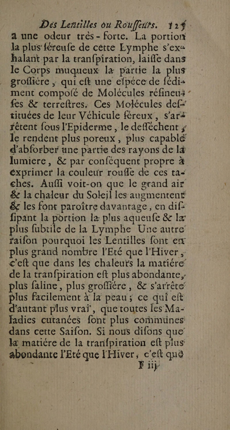 a une odeur trés- forte. La portion la plus féreufe de cètte Eymphe s’ex= halant par la tranfpiration, laifle dans le Corps muqueux læ partie la plus grofliére ; qui eft une efpéce de fédi= ment compolé de Molécules réfineu+ - fes &amp; terreftres. Ces Motécules def tituées de leur Véhicule féreux, s’ari fétent fous l’Epiderme , le defféchent ; le rendent plus poreux, plus capablé d’abforber une partie des rayons de lé lumiere, &amp; par conféquent propre à exprimer la couleur roufle de ces ta ches. Aufli voit-on que le grand air &amp; la chaleur du Soleil les augmentent &amp; les font paroître davantage, en dif: fipant la portion l&amp; plus aquenfe &amp; 1x plus fubtile de la Lymphe Une autre raifon pourquoi les Lentilles font ex plus grand nombre l'Eté que l'Hiver ; c'eft que dans lés chaleuts la matiére’ de la tranfpiration eft plus abondante, plus faline, plus groffiére, &amp; s'arrête’ plus facilement à la peau; ce qui et d'autant plus vrai, que toutes les Ma- fadies cutanées font plus cornmuünes dans cette Saïfon. Si nous difons que H maticre de la tranfpiration eft pius: abondante l'Eté que l'Hiver Less qué | 11}