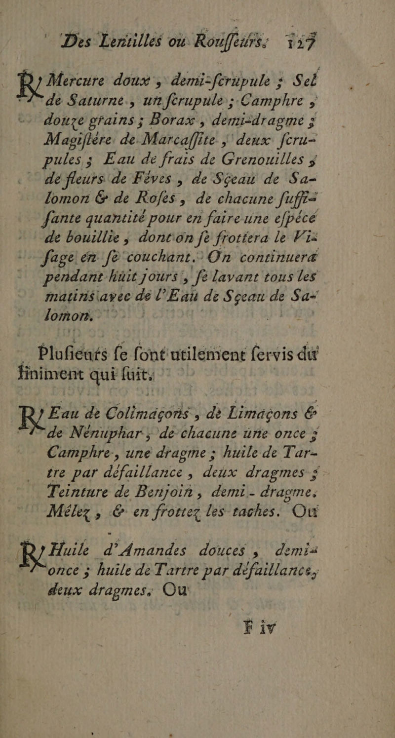 Mercure doux , demi-feripule : Sel de Saturne, un fcrupule ; Camphre > douze grains; Borax , demi-dragme ; Masgifière, de. Marcaff te j deux fcru- pules.; Eau de frais de Grenouilles $ | défleurs de Fêves , de Sjeau de Sa- lomon & de Rofes, de chacune fuffi= Jante quantité pour en faire une efpèce de bouillie ; donton jè frotiera le Wiz fageien fe couchant. On continueræ pendant. hüit jours’, fe lavant tous les matins\avee de l'Eau de Sgean de Sa- as lomon. 3 EE Plufiéns (e font utilement (ervis du finiment qui fuit | Eau de Colimasoris , dè Limaçons & de Nénuphar ; de chacune üne once D Ce, une dragrne ; huile de Tar- tre par défaillance , deux dragmes Teinture de Benjoin, demi. dragme. Mélez > 6 en frotrez les taches. Où Huile d * Amandes douces , mia once ; huile de Tartre par défaillance, deux dragmes: Ou