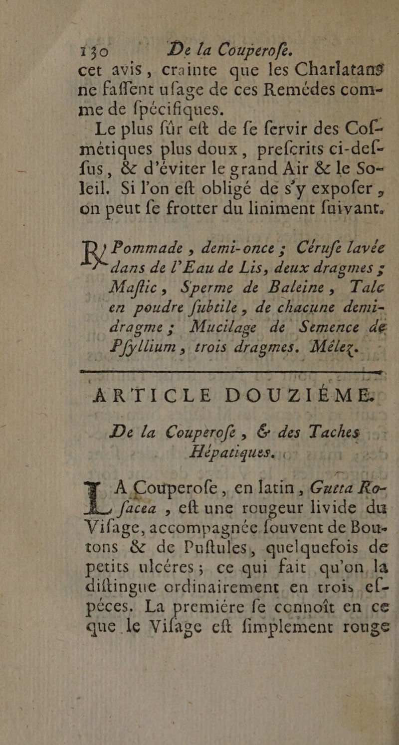 cet avis, crainte que les Charlatan$ ne Faffent uf. age de ces Remédes com- me de (pécifiques. Le plus für eft de fe (érvit des Cof métiques plus doux, prefcrits ci- -def- fus, &amp; d'éviter le grand Air &amp; le So- leil. Si l'on cft obligé de s’y expofer, on peut fe frotter du liniment fuivant. Pommade , demi-once : Cérafe lavée dans de l'Eau de Lis, deux dragmes ; Maflic, Sperme de Baleine, Tale en poudre fubtile, de chacune demi- dragme ; Mucilage de Sèemence dé . Pfyllium , trois dragmes. Mélez. - ARTICLE DOUZI ÊME De la Couperofe, &amp; des Taches . Hépatiques.\\ T° Couperofe, en latin, Gurta Ro- facez , eft une rougeur livide du Vifage, accompagnée fouvent de Bou- tons &amp; de Puftules, quelquefois de petits ulcéres;. ce qui fait qu'on, la diftingue ordinairement, en trois ef- péces. La premiére fe connoît en ce que le Vifage cft fimplement rouge