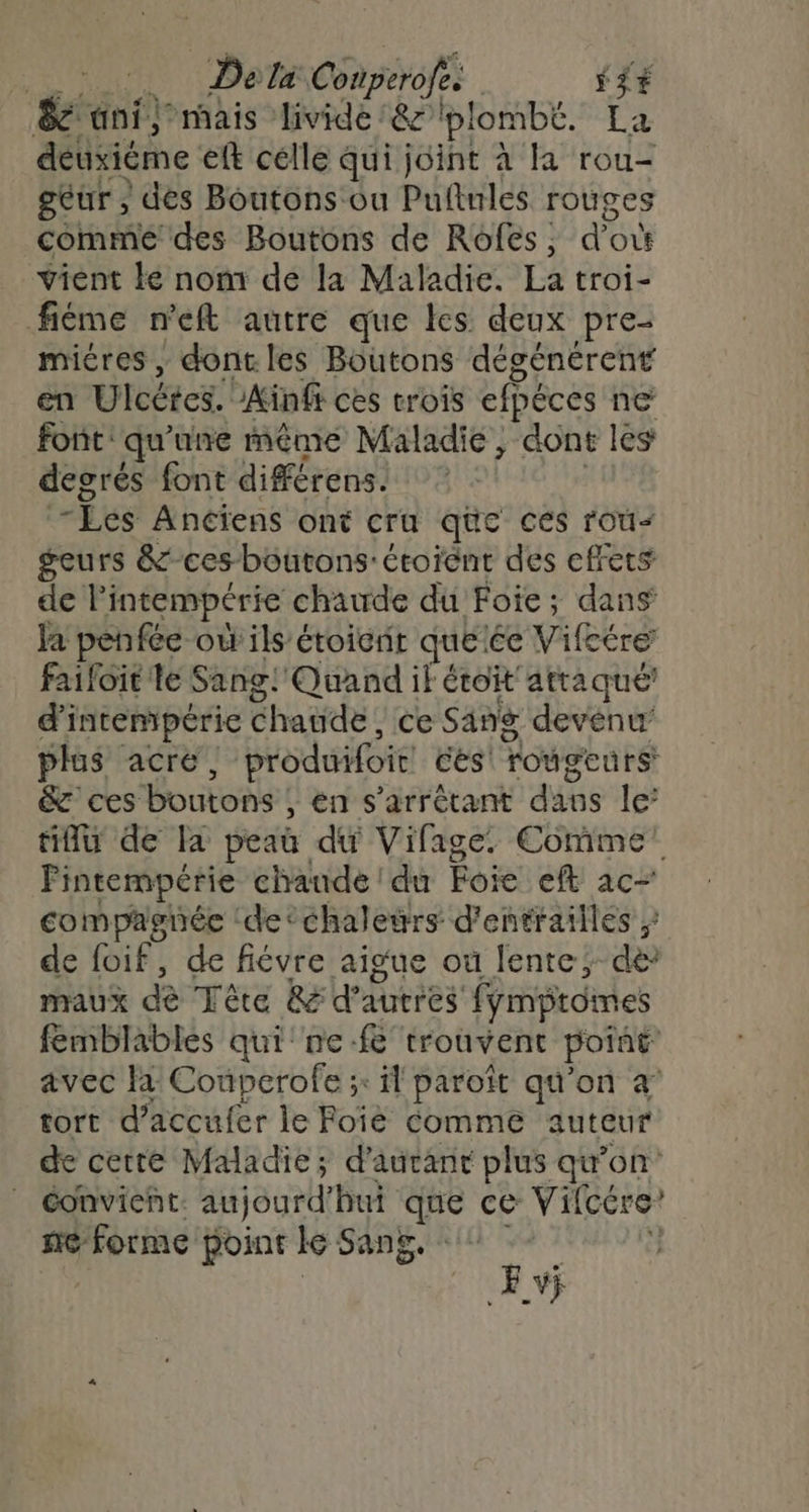 RAS DO Conperofe. | S$+ &amp; ani) mais livide &amp; plombé. La détxiéme lt célle qui joint à la rou- geur, dés Boutons ou Pufinles rouges comme des Boutons de Roôfes ; d'où vient ke nom de la Maladie. La troi- fiéme n'eft autre que les deux pre- micres , dont les Boutons dégénérent en Ulcétes. Aïnff ces trois efpéces ne font: qu'une même Maladie, dont les decrés font différens. Les Anciens ont cru que ces rou- geurs &amp;- ces boutons'étoient des effets de l'intempérie chaude du Foie; dans Ja penfée où ils étoierit qué’ée Vifeére failôit le Sang! Quand if étoit atraqué’ d'intempéric chaude ce Sang devenu’ plus acré, produifoir cés' rougcurs &amp; ces boutons , en s’arrétant dans le’ tif de Fa peau du Vifage. Comme! Fintempérie chaude du Foie eft ac- compagnée ‘de ‘chaleurs d'entrailles ; de foif, de fiévre aigue où lente; de maux dè Tète Re d'autres fympromes fémblables qui ne-f&amp;'trouvent poiné avec là Couperofe ;: il paroït qu'on à tort d’accufer le Foiè Comme auteur de cette Maladie; d'autant plus qu’on | convient aujourd bui que ce Vifcére? ne forme point le Sang, 0 Av