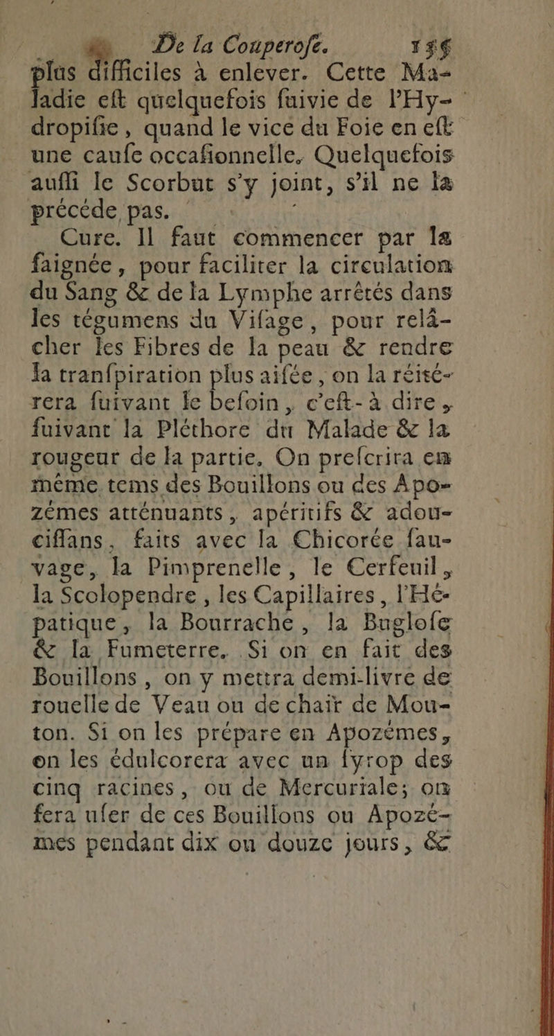plus difficiles à enlever. Cette Ma Jadie eft quelquefois fuivie de PHy- dropifie, quand le vice du Foie en eft une caufe occafionnelle. Quelquetois aufli le Scorbut s’y joint, s’il ne là précéde pas. Cure. Il faut commencer par Ia faignée, pour faciliter la circulation du Sang &amp; de la Lymphe arrêtés dans les tégumens du Vifage, pour relà- cher les Fibres de la peau &amp; rendre Ja tranfpiration plus aifée , on la réité- rera fuivant le befoin, c’eft- à dire. fuivant la Pléthore du Malade &amp; la rougeur de la partie, On prefcrira em méme. tems des Bouillons ou des Apo- zémes atténuants, apéritifs &amp; adou- ciflans, faits avec la Chicorée fau- vage, la Pimprenelle, le Cerfeuil, la Scolopendre , les Capillaires , l'H£- patique, la Bourrache, la Buglofe &amp; la Fumeterre. Si on en fait des Bouillons , on y mettra demi-livre de rouelle de Veau ou de chair de Mou- ton. Si on les prépare en Apozèmes, on les édulcorera avec un fyrop des cinq racines, ou de Mercuriale; om fera ufer de ces Bouillons ou Apozé- mes pendant dix on douze jours, &amp;