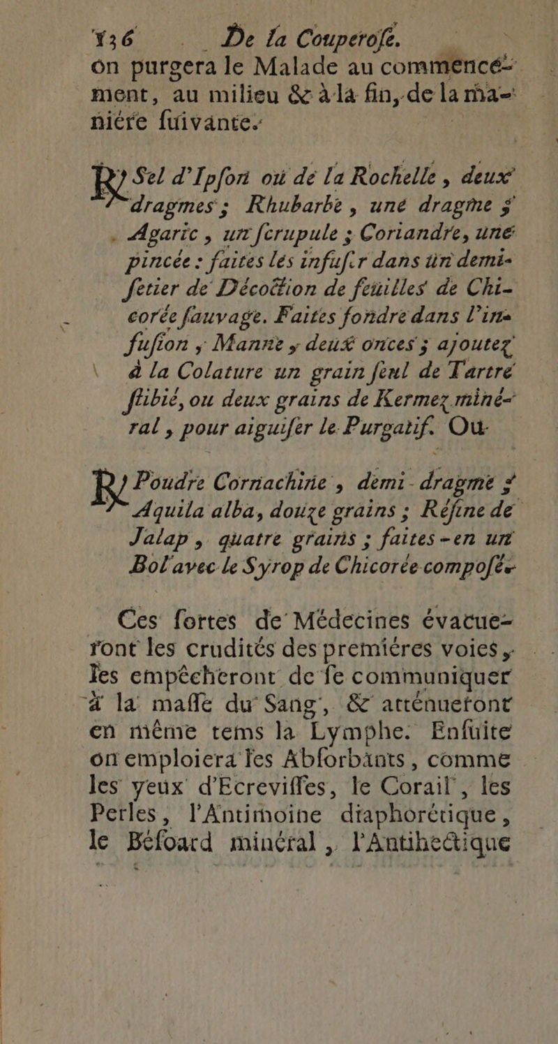 Fier, De {a Ce à on purgera le Malade au commencé: ment, au milieu &amp; à la fin, de La ma niére fuivante. ? Sel d’Ipfon où dé [a Rochelle, deux Fdragmes ; + Rhubarbe, uné dragme ÿ + Agaric , un fcrupule ; Coriandre, uné pincée : faires lés infufir dans tn demi- Jetier de Décoifion de feuilles de Chi- corée fauvage. Faites fondre dans l'in fufion , Mann ; deux ones ; ajoutez à la Colature un grain feul de Tartré fhbié, ou deux grains de Kermez miné- ral , pour aiguifer Le. Purgatifs Où Poudre Corriachirie , démi. dragme ; C4 7° Aquila alba, douze grains ; Réfinede Jalap , quatre grains ; faites -en ur Bol'avec le Syrop de Chicorée compofes Ces fortes de Médecines évacue- ront les crudités des premiéres voies Tes empêcheront de fe communiquer “4 la mañle du Sang, &amp; arténuetont en même tems la Lymphe. Enfuite on emploiera fes Abforbänts , comme les yeux d'Ecreviffes, le Corail , les Perles, l’Antimoine diaphorétique , le Béfoard minéral , l'Antihectique