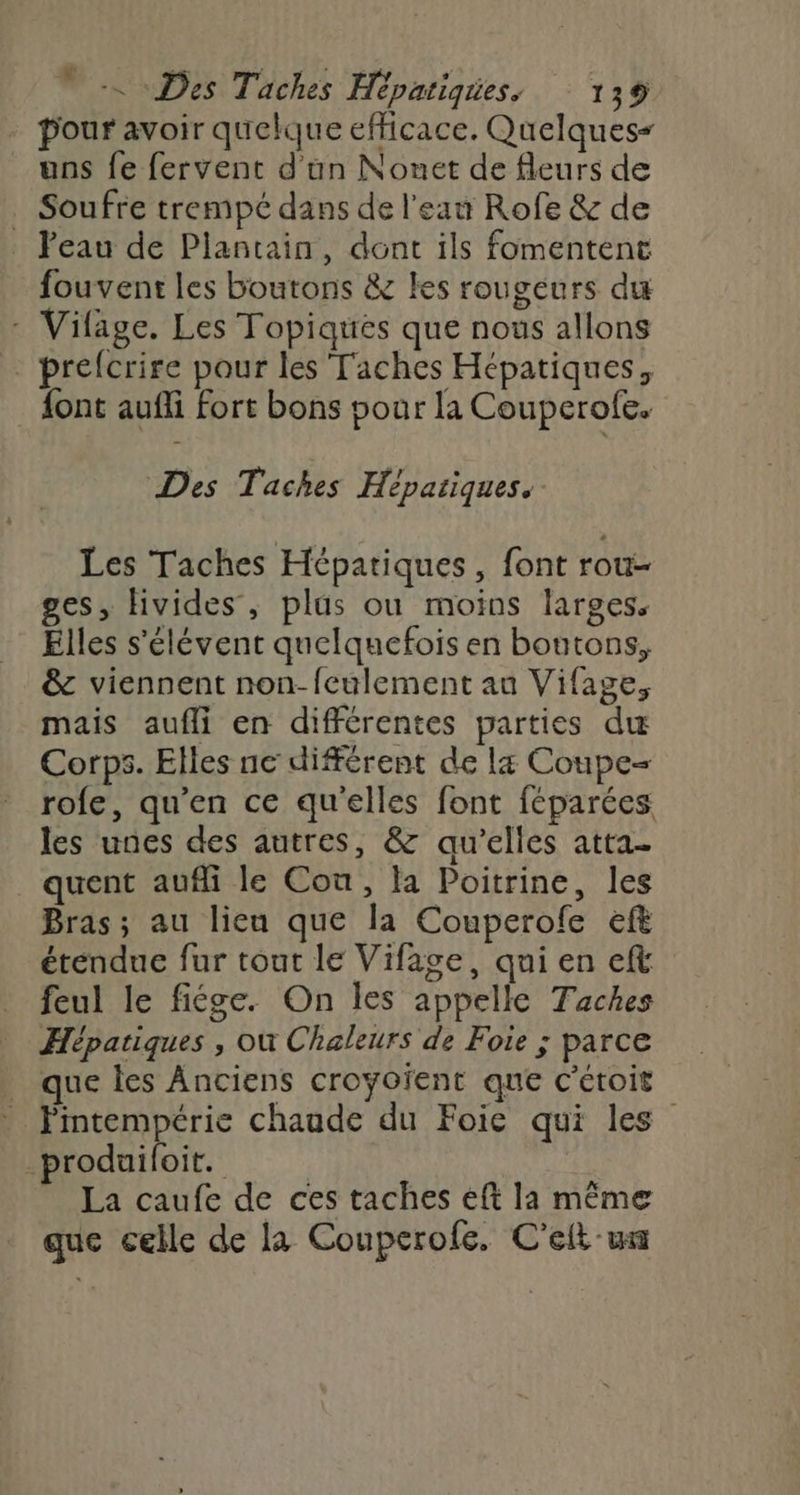 pour avoir quelque efficace. Quelques= uns fe fervent d'un Nonet de fleurs de . Soufre trempé dans de l'eau Rofe &amp; de . Peau de Plantain, dont ils fomentent fouvent les boutons &amp; les rougeurs du - Vifage. Les Topiqtes que nous allons prefcrire pour les Taches Hépatiques, font aufli Fort bons pour la Couperofe. Des Taches Hépaiiques. Les Taches Hépatiques, font rou- ges, Hivides, plus ou moins larges. Elles s'élévent quelquefois en boutons, &amp; viennent non-feulement au Vifage, mais aufli en différentes parties du Corps. Elles ne différent de la Coupe= rofe, qu’en ce qu'elles font féparées les unes des autres, &amp; qu’elles atta- quent aufli le Cou, la Poitrine, les Bras; au lieu que la Couperofe eff étendue fur tout le Vifage, qui en eft feul le fiége. On les appelle Taches Hépatiques , où Chaleurs de Foie ; parce _ que les Anciens croyoïent que c'étoit Pintempérie chaude du Foie qui les _produiloit. La caufe de ces taches eft la même que celle de la Couperofe. C'eft wa