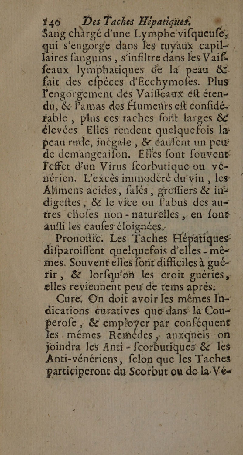 #46 Des Taches Hépatiques, © Sang chärgé d’une Lymphe vifqueufe; qui s'engorge dans les tuyaux capil=, laires fanguins, s’infiltre dans les Vaifa {eaux lymphatiques de là peau &amp; fait des efpéces d'Ecchymoles. Plus lengorgement dés Vaifleaux éft éten- du, &amp; lPamas des Humeïürs eft confidé- fable , plus ces taches fort larges &amp; élevées Elles rendent quelquefois la: peau rude, inégale , &amp; éaufent un pew de demangeaifon. Elles font fouvent: Feffer d’un Virus fcorbutique ou vé- nérien. L’excès immodéré du:vin , les: Akmens acides, faks, grofliers &amp; in: digeftes, &amp; le vice ou l'abus des au< tres chofes non - naturélles ,. en {ont auf les caufes éloignées. Pronoftic. Les Taches Hépatiques difparoiflent quelquefois d'elles - mê= ‘ mes. Souvent elles font difficiles à gué- rir, &amp; Jorfqu'on les croit guéries;: glles reviennent peu de terns après: Cure. On doit avoir les mêmes In+ dications curatives que: dans la Cou- perofe ; &amp; employer par conféquent Jes .mêmes Remcdes , auxqueis on joindra les Anti - fcorbutiques &amp; les Anti-vénériens, felon que les Taches participeront du Scorbut ou de la Vé«