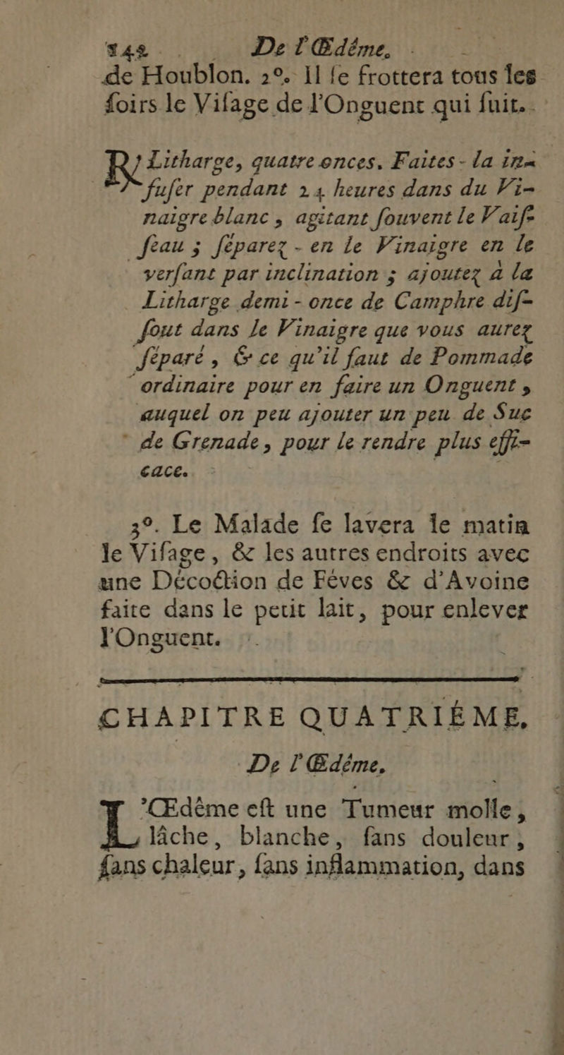 42 . De l'Edéme, Retiharse, quatre onces, Faites - la 114 | fufer pendant 14 heures dans du Wi- naigre blanc , agitant fouvent le Vaif: feau ; feparez - en le Vinaigre en le _verfant par inclination ; ajoutez 4 la Litharge demi - once de Camphre dif- fout dans le Vinaigre que vous aurez Jéparé, &amp; ce qu'il faut de Pommade “ordinaire pour en faire un Onguent , auquel on peu ajouter un peu de Suc * de Grenade, pour le rendre plus effi- CACE: 3°. Le Malade fe lavera Île matin le Vifage, &amp; les autres endroits avec une Décoétion de Fêves &amp; d’Avoine faite dans le petit lait, pour enlever J'Onguent. De l'Edème. : Por cft une Tumeur molle, Riche, blanche, fans douleur, fans chaleur, fans inflammation, dans ee