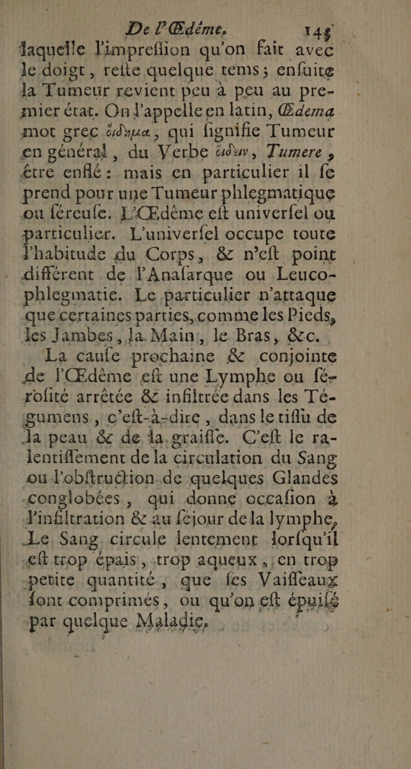 De l’Œdême, 148 laquelle l'impreflion qu'on fait avec le doigt, reite quelque tems; enfuite la Tumeur revient peu à peu au pre- mier état. On l'appelleen latin, Œuema mot grec üdmua, qui fignifie Tumeur £n général, du Verbe ww, Tumere , être enflé: mais en particulier il fe prend pour une Tumeur phlegmatique ou féreufe. L'Œdème eft univerfel ou particulier. L'univerfel occupe toute J'habitude du Corps, &amp; n’cft point différent de l'Anafarque ou Leuco- phlegimatie. Le particulier n’attaque quecertaines parties, comme les Pieds, les Jambes, Ja. Main, le Bras, &amp;c.. La caufe prochaine &amp; conjointe de l'Œdème ef une Lymphe ou fé- rolité arrêtée &amp; infiltrée dans les Té- gumens , c'eft-a-dire , dans le tiflu de Ja peau &amp; de la,graifle. C'eft le ra- lentiflement de la circulation du Sang oulobftruétion de quelques Glandes conglobées, qui donne occafion à infiltration &amp; au fcjour dela lym he, Le, Sang, circule lentement born ft trop épais, :trop aqueux ,;€n trop petite quantité, que fes Vaifleaux font comprimés, ou qu'on €ft épuilé -par quelque Maladie,