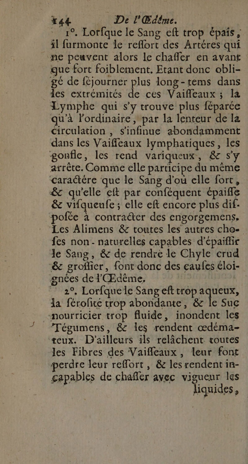t44 De l'Œdême. 19, Lorfque le Sang eft trop épais, il furmonte le reflort des Artéres qui ne peuvent alors le chaffer en avant gue fort foiblement. Etant donc obli- gé de féjourner plus long-tems dans les extrémités de ces Vaifleaux ; la Lymphe qui s’y trouve plus féparée qu'à lordinaire , par la lenteur de la circulation , s'infinue abondamment dans les Vaiffeaux lymphatiques, les gonfle, les rend variqueux, & sy arrête. Comme elle participe du même caractére que le Sang d’ou elle fort, & qu'elle eft par conféquent épaifle & vifqueufe ; elle eft encore plus dif: pofée à contra&er des engorgemens, Les Alimens & toutes les autres cho fes non - naturelles capables d’épaiflir le Sang, & de rendre le Chyle crud & groflier, font donc des eaufes éloi- gnces de l'Œdême. 2°. Lorfquele Sang eft trop aqueux, la férofité trop abondante, & le Suc nourricier trop fluide, inondent les Tégumens, & les rendent œdéma- teux. D'ailleurs ils relâchent toutes les Fibres des Vaifleaux, leur font perdre leur reffort, & les rendent in- gapables de chafler avec vigueur les liquides,