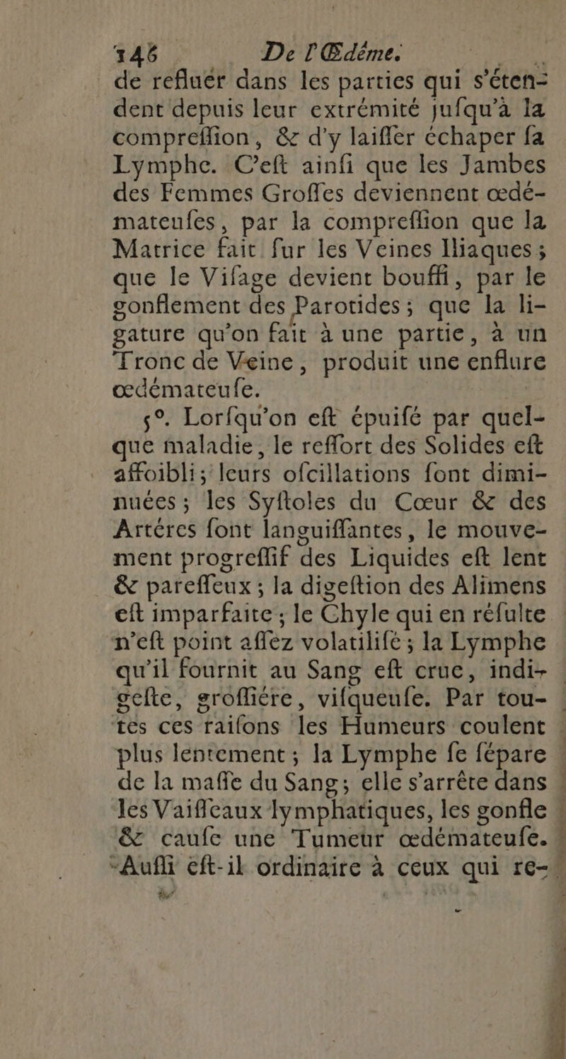 146 De l'Edéme. HA de refluér dans les parties qui s’éten- dent depuis leur extrémité jufqu’à 14 compreflion, & d'y laifler échaper fa Lymphe. Ceft ainfi que les Jambes des Femmes Groffes deviennent œdé- mateufes, par la compreflion que la Matrice fait fur les Veines Iliaques; que le Vifage devient bouffi, par le gonflement des Parotides; que la li- gature qu’on fait à une partie, à un Tronc de Veine, produit une enflure œdémateufe. | s°. Lorfqu'on eft épuifé par quel- que maladie, le reflort des Solides eft afoibli; leurs ofcillations font dimi- nuées ; les Syfloles du Cœur & des Artéres font languiffantes, le mouve- ment progreflif des Liquides eft lent & pareffeux ; la digeftion des Alimens n'eft point aflez volatilifé ; la Lymphe plus lentement ; la Lymphe fe fépare Jes Vaifileaux lymphatiques, les gonfle & caufc une Tumeur œdémateufe. 2 o k