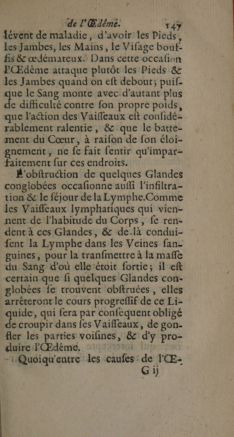 Févent de maladie, d’avoir les Pieds, lesJambes, les Mains, le Vifage bouf- fis 8: œdémateux. Dans cette occafion PŒdème attaque plutôc les Pieds &amp; les Jambes quand on eft debout; puif. que le Sang monte avec d'autant plus A difficulté contre fon propre poids, que l’action des Vaiffeaux eft confidé- rablement ralentie, &amp; que le batte- ment du Cœur, à raifon de fon éloi- gnement, ne fe fait fentir qu'impar- faitement fur ces endroits. B’obftruétion de quelques Glandes conglobées occafionne aufli l’infiltra- tion &amp; le féjour de la Lymphe.Comme les Vaifileaux Ilymphariques qui vien- nent de l’habitude du Corps, fe ren- dent à ces Glandes, &amp; de-là condui- fent la Lymphe dans les Veines fan- guines, pour la tranfmettre à la mafle du Sang d’où elle ‘étoit fortie; il eft certain que fi quelques Glandes con- globées fe trouvent obftruées , elles arréteront le cours progreflif de ce Li- quide, qui fera par conféquent obligé de croupir dans fes Vaifleaux, de gon- fler les parties voifines, &amp; d'y pro- duire lCÆdêème, | | -iQuoiqu'entre les caufes: en 1}
