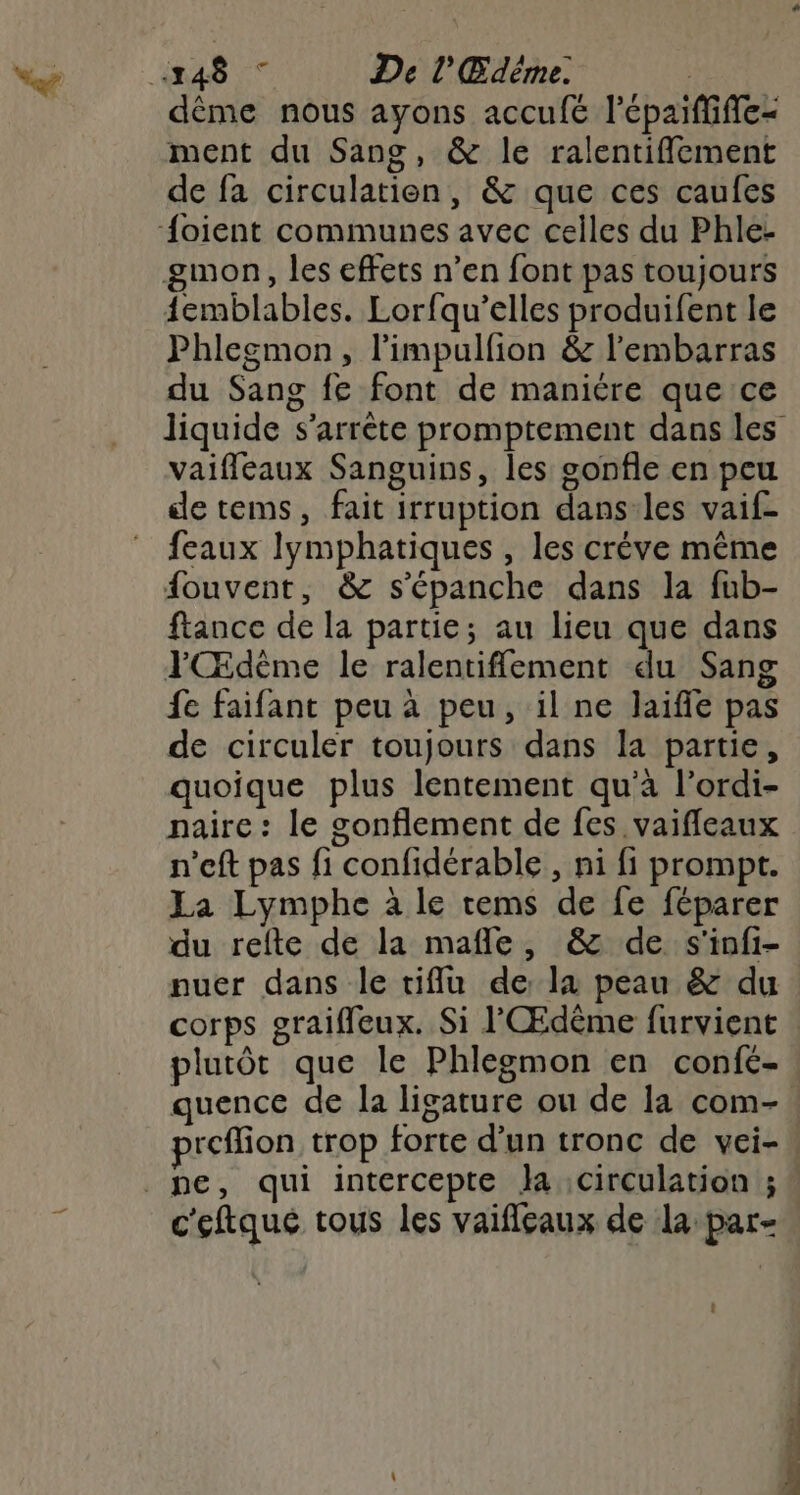 Haas ee De l'Œdéme. | dème nous ayons accufé lépaiffiffe- ment du Sang, &amp; le ralentiffement de fa circulation, &amp; que ces caufes {oient communes avec celles du Phle- gmon, les effets n’en font pas toujours {emblables. Lorfqu’elles produifent le Phlegmon, l'impulfion &amp; l'embarras du Sang fe font de maniére que ce vaifleaux Sanguins, les sonfle en peu de tems, fait irruption dans-les vaif- feaux lymphatiques , les créve même fouvent, &amp; s'épanche dans la fub- ftance de la partie; au lieu que dans YŒdème le ralentiffement du Sang fe faifant peu à peu, il ne laiffle pas de circuler toujours dans la partie, quoique plus lentement qu'à l’ordi- naire : le sonflement de fes vaifleaux n’eft pas fi confidérable , ni fi prompt. La Lymphe à le tems de fe féparer du refte de la mafle, &amp; de s'infi- nuer dans le tiflu de la peau &amp; du plutôt que le Phlegmon en confé- quence de la ligature ou de la com- c'eftqué tous les vaifleaux de la par- . Ress Era: LC