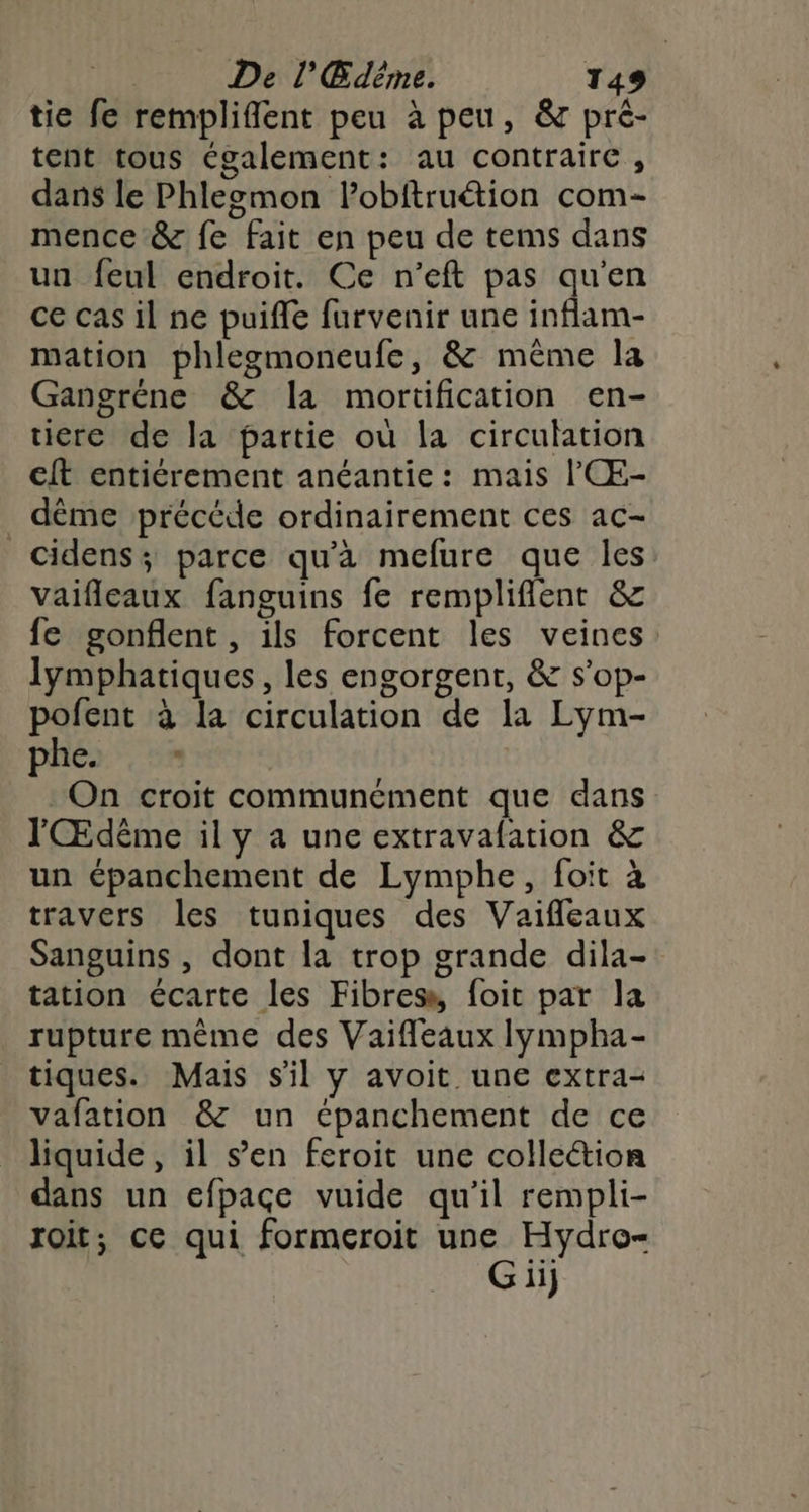 tie fe rempliflent peu à peu, & pré- tent tous Cgalement: au contraire , dans le Phleomon lobftruétion com- mence & fe fait en peu de tems dans un feul endroit. Ce n’eft pas qu'en ce cas il ne puifle furvenir une inflam- mation phlegmoneufe, & même la Gangréne & la mortification en- ticre de la partie où la circulation cit entiérement anéantie: mais l'Œ- _ dême précéde ordinairement ces ac- Cidens; parce qu'à mefure que les vaifleaux fanguins fe rempliflent & fe gonflent, ils forcent les veines lymphatiques , les engorgent, & s’op- pofent à la circulation de la Lym- phe. On croit communément que dans l'Œdême il y à une extravafation & un épanchement de Lymphe, foit à travers les tuniques des Vaifleaux Sanguins , dont la trop grande dila- tation écarte les Fibres, foit par la rupture même des Vaiffleaux lympha- tiques. Mais s'il y avoit une extra- vafation & un épanchement de ce liquide, il s’en feroit une colle&tion dans un efpacçe vuide qu’il rempli- roit; ce qui formeroit une Hydro-