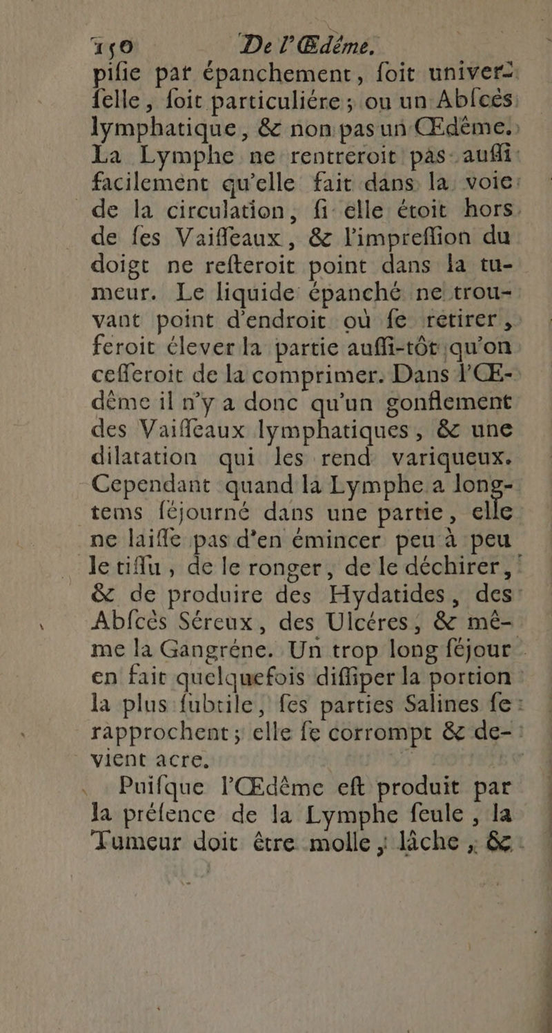 4150 Del Edême. de fes Vaifleaux, & l'impreflion du doigt ne refteroit point dans la tu- meur. Le liquide épanché ne!trou- vant point d'endroit où fe retirer, feroit élever la partie auffi-tôt qu’on cefferoit de la comprimer. Dans ’CÆ- déme il n’y a donc qu'un gonflement des Vaifleaux lymphatiques, & une dilatation qui les rend variqueux. Cependant quand la Lymphe a rs tems féjourné dans une partie, elle ne laife pas d'en émincer peu à peu Abfcés Séreux, des Ulcéres, & mê- vient acre. . Puifque l'Œdême eft produit par Ja préfence de la Lymphe feule , la Late nc, —