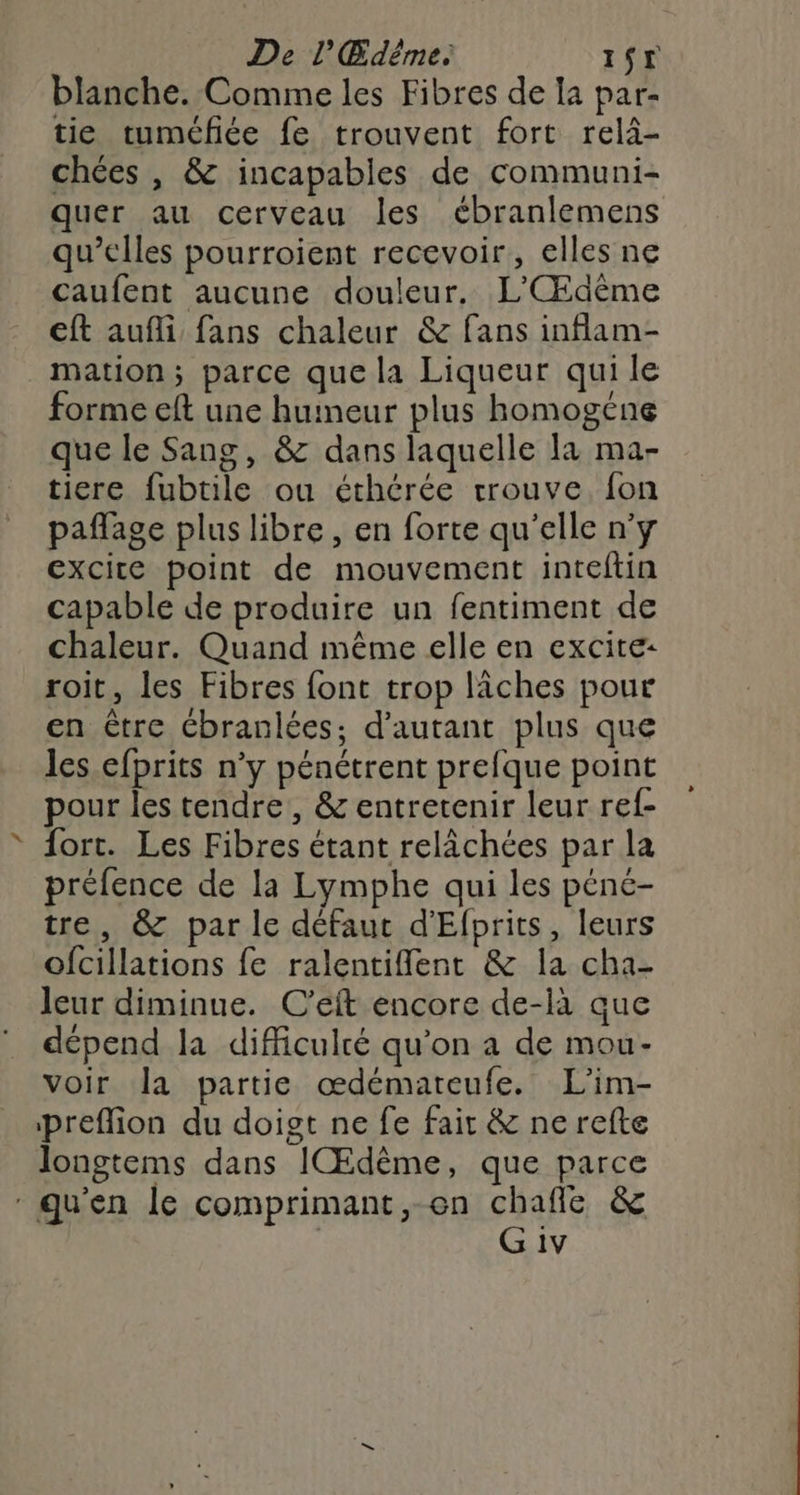 De l'Œdême. IST blanche. Comme les Fibres de Ia par- tie tuméfiée fe trouvent fort relä- chées , & incapables de communi- quer au cerveau les ébranlemens qu’elles pourroient recevoir, elles ne caufent aucune douleur. L'Œdême ft aufli fans chaleur & fans inflam- mation; parce que la Liqueur qui le forme eft une huineur plus homogéne que le Sang, & dans laquelle la ma- tiere fubtile ou éthérée trouve fon paffage plus libre, en forte qu'elle n'y excite point de mouvement inteftin capable de produire un fentiment de chaleur. Quand même elle en excite: roit, les Fibres font trop lîches pour en être Cbranlées; d'autant plus que les efprits n’y pénétrent prefque point pour les tendre, & entretenir leur ref- ® Sort. Les Fibres étant relâchées par la préfence de la Lymphe qui les péne- tre, & par le défaut d'Efprits, leurs ofcillations fe ralentiflent & la cha- leur diminue. C’eft encore de-là que dépend la difficulté qu'on a de mou- voir Ja partie œdémateufe. L'im- preflion du doigt ne fe fair & ne refte longtems dans IŒdême, que parce qu'en le comprimant,-en chafle & | G 1v »