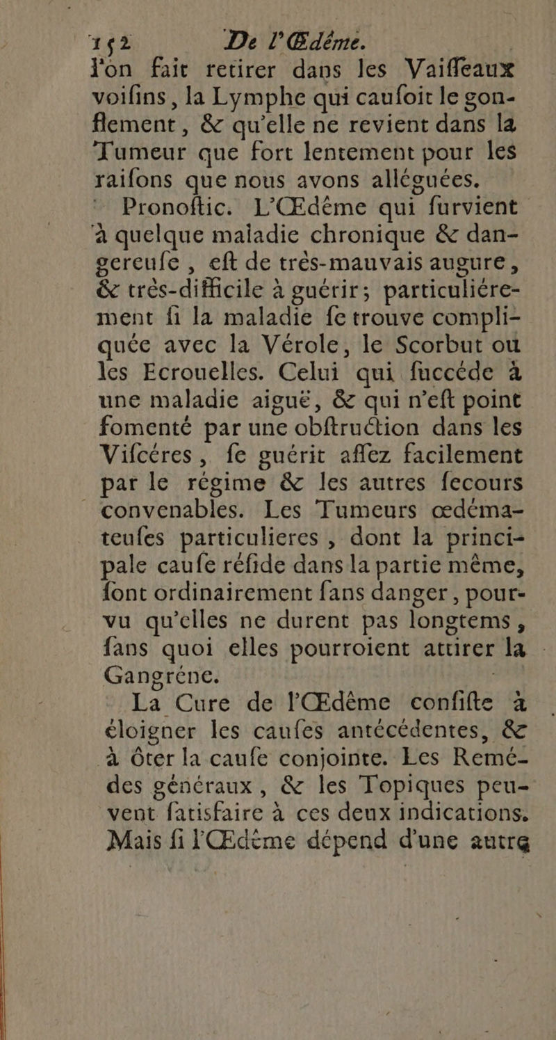on fait retirer dans les Vaifleaux voifins, la Lymphe qui caufoit le gon- flement, & qu'elle ne revient dans la Tumeur que fort lentement pour les raifons que nous avons alléguées. Pronoftic. L'Œdême qui furvient à quelque maladie chronique & dan- gereufe , eft de très-mauvais augure, & très-difficile à guérir; particuliére- ment fi la maladie fe trouve compli- quée avec la Vérole, le Scorbut ou les Ecrouelles. Celui qui fuccéde à une maladie aiguë, & qui n’eft point fomenté par une obftruétion dans les Vifcéres, fe guérit aflez facilement par le régime & les autres fecours _convenables. Les Tumeurs œdéma- teufes particulieres , dont la princi- pale caufe réfide dans la partie même, font ordinairement fans danger, pour- vu qu'elles ne durent pas longtems, fans quoi elles pourroient attirer la Gangréne. CRE La Cure de l'Œdème confifte à éloigner les caufes antécèdentes, & à Oter la caufe conjointe. Les Remé- des généraux, & les Topiques peu- vent fatisfaire à ces deux indications. Mais fi l Œdème dépend d'une autre