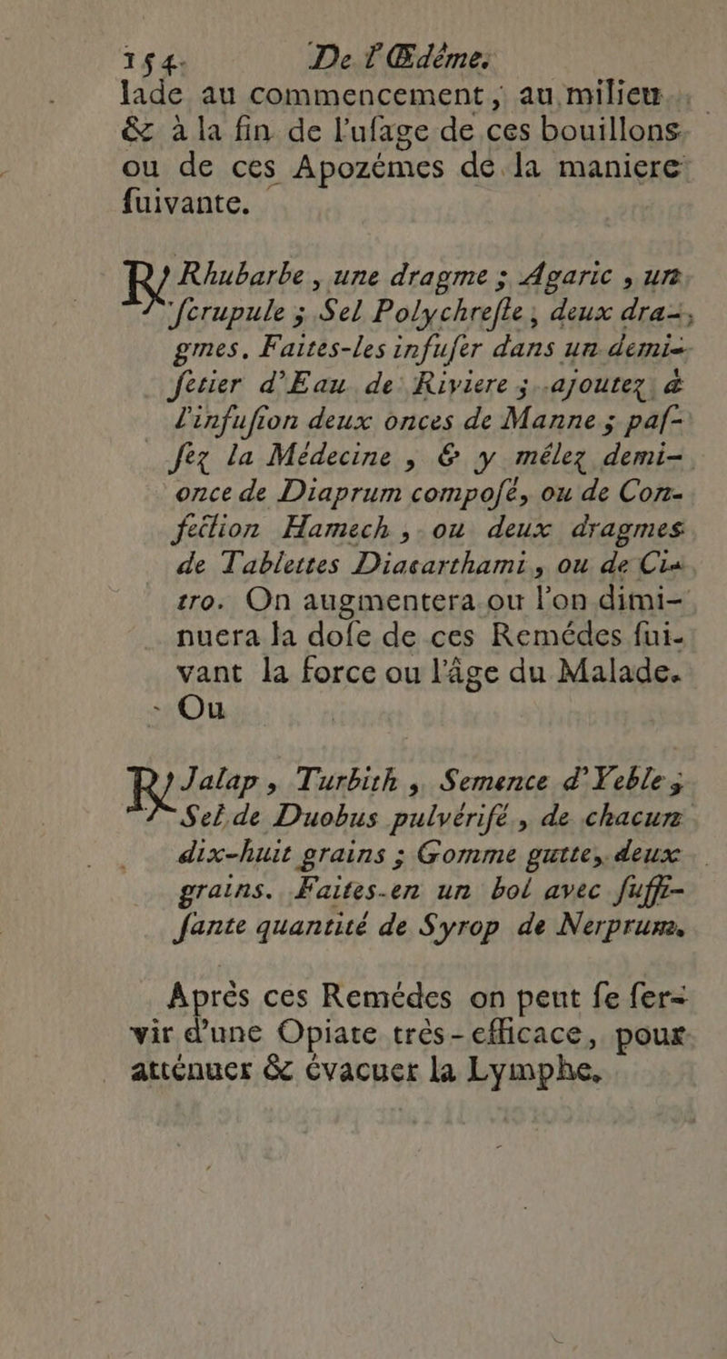 Jade au commencement, au milieu. &amp; à la fin de l’ufage de ces bouillons ou de ces Apozémes dé la maniere fuivante. Retere » une dragme ; Agaric , urt fcrupule ; Sel Polychrefle, deux dra, ges, Faites-les infufer dans un demi Jfesier d'Eau de: Riviere ; ajoutez) &amp; l'infufion deux onces de Manne ; paf- _fez la Médecine , &amp; y mélez demi- once de Diaprum compofe, ou de Con- feilion Hamech , ou deux dragmes de Tablettes Diacarthami, ou de Cia, tro. On augmentera.ou l’on dimi- nuera la dofe de ces Remédes fui- vant la force ou l'âge du Malade. - Ou R/ Turbith , Semence d'Yeble; VAT Sel. de Duobus pulvérifé., de chacur dix-huit grains ; Gomme guite, deux. grains. Faites-en un bol avec fuff- Jante quantité de Syrop de Nerprum. Aprés ces Remédes on peut fe fer- vir d'une Obpiate très-efficace, pour atténuer &amp; Cvacuer La Lymphe,