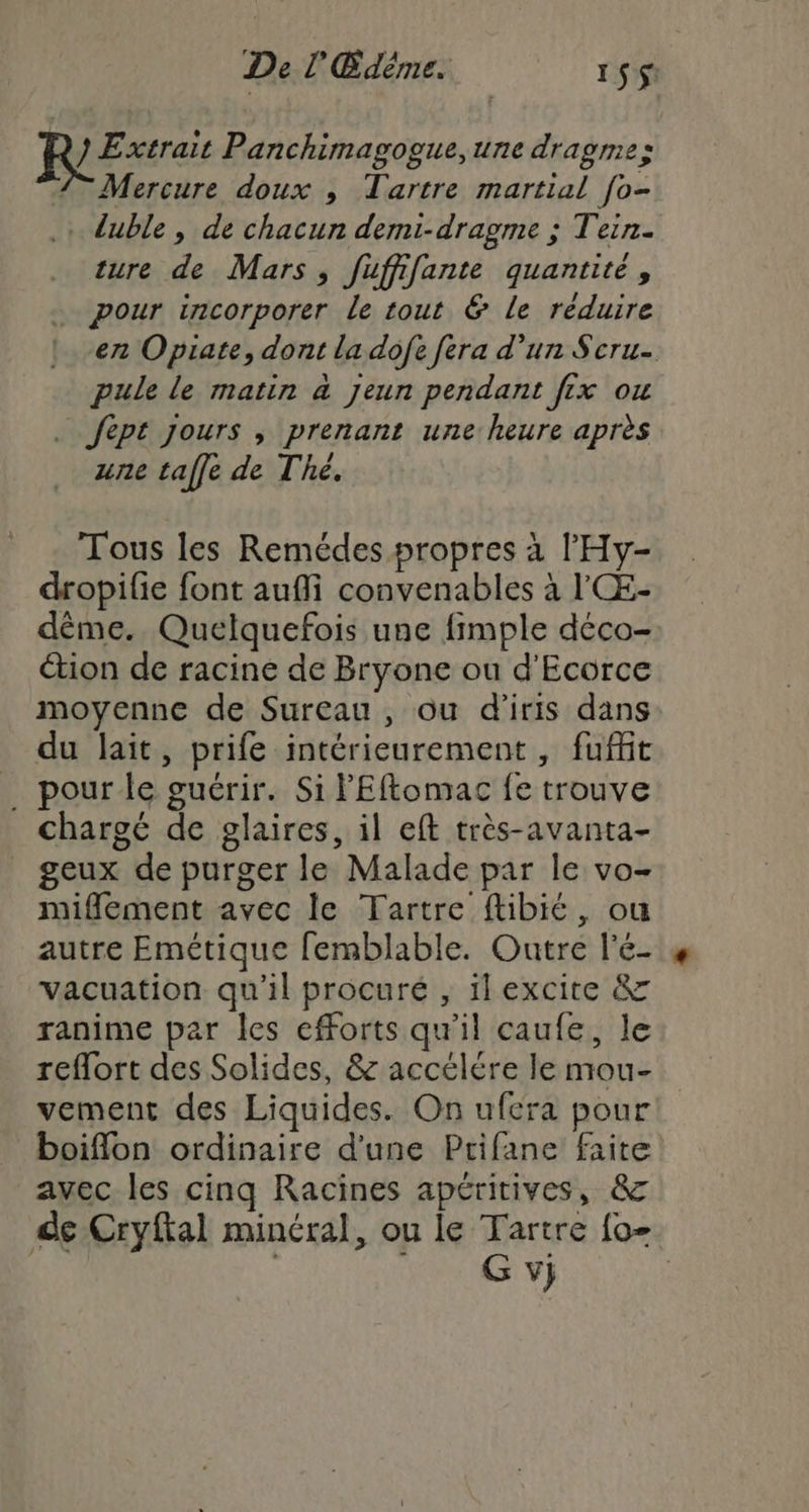 De L'Édéme. 1 Si Rire Panchimagogue,une dragme: 2 Mercure doux , Tartre martial fo- .: duble , de chacun demi-dragme ; Tein. ture de Mars, fuffifante quantité, pour incorporer le tout &amp; Le réduire en Opiate, dont la dofe fera d’un Scru- pule le matin à jeun pendant fx ou | fept jours , prenant une: heure après une taffe de Thé. Tous les Remédes propres à l’'Hy- dropifie font auflfi convenables à l'Œ:- dème. Quelquefois une fimple déco- tion de racine de Bryone ou d'Ecorce moyenne de Sureau , ou d'iris dans du lait, prife intérieurement , fufit _ pour le guérir. Si FEftomac fe trouve chargé de glaires, il eft très-avanta- geux de purger le Malade par le vo- miflement avec le Tartre ftibié, ou autre Emétique femblable. Outre l’é- vacuation qu'il procuré , ilexcite &amp; ranime par les efforts qu'il caufe, le reflort des Solides, &amp; accelére le mou- vement des Liquides. On ufera pour boiflon ordinaire d'une Ptifane faite avec les cinq Racines apéritives, &amp; de Cryftal minéral, ou le Tartre {0 . Gy)