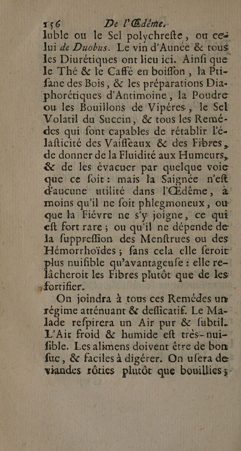 luble ou le Sel polychrefte, ou ces lui de Duobus. Le vin d'Aunée &amp; tous les Diurétiques ont lieu ici. Aïnfi que le Thé &amp; le Cafe en boiflon, la Pu- fane des Bois, &amp; les préparations Dia-- phorétiques d’Antimoine , la Poudre ou les Bouillons de Vipéres, le Sel Volatil du Succin, &amp; tous lés Remé- des qui font capables de rétablir l'é- lafticité des Vaifleaux &amp; des Fibres. de donner de la Fluidité aux Humeurs, &amp; de les évacuer par quelque voie que ce foit: mais fa Saignée n'eft d'aucune utilité dans l'Œdème, à moins qu’il ne foit phlegmoneux, ow que la Fièvre ne s’y joigne, ce qui eft fort rare ; ou qu'il ne dépende de la fuppreflion des Menftrues ou des Hémorrhoïdes ; fans cela elle feroit plus nuifible qu'avantageufe : elle re- lcheroit les Fibres plutôt que de les sfortifier. | On joindra à tous ces Remédes um régime atténuant &amp; deflicatif. Le Ma- lade refpirera un Air pur &amp; fubril. L’Air froid &amp; humide eft tres-nui- fible. Les alimens doivent être de bon fuc, &amp; faciles à digérer. On ufera de viandes rôries plutôt que bouillies ;-