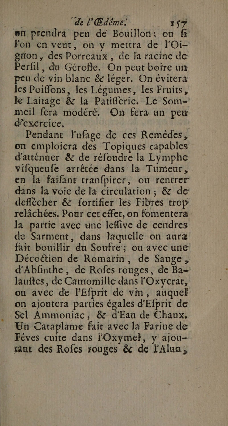 ‘de l'Edéme: 1$7 en prendra peu dé Bouillon; ou f fon en veut, on y mettra de l'Oi- gron, des Porreaux , de la racine de Perfil , du Gérofle. On peut boire un peu de vin blanc & léger. On évitera les Poifflons, les Légumes, les Fruits, le Laitage & la Patifierie. Le Som- mcil fera modéré. On fera un peu d'exercice. | Pendant lufage de ces Remédes, on emploiera des Topiques capables d'atténuer & de réfoudre la Lymphe vifqueufe arrêtée dans la Tumeur, en la faïfant tranfpirer, ou rentrer dans la voie de la circulation; & de deffécher & fortifier les Fibres trop relâchées. Pour cet effet, on fomenteræ la partie avec une leflive de cendres de Sarment, dans laquelle on aura fait bouiflir du Soufre ; ou avec une Décoétion de Romarin, de Sauge, d'Abfinthe, de Rofes rouges, de Ba- lauftes, de Camomille dans l'Oxycrat, ou avec de PEfprit de vin, auquel on ajoutcra parties égales d’Efprit de Sel Ammoniac, & d'Eau de Chaux, Un Cataplame fait avec la Farine de Féves cuite dans FOxymet, y ajou- sant des Rofes rouges & de l'Alun,