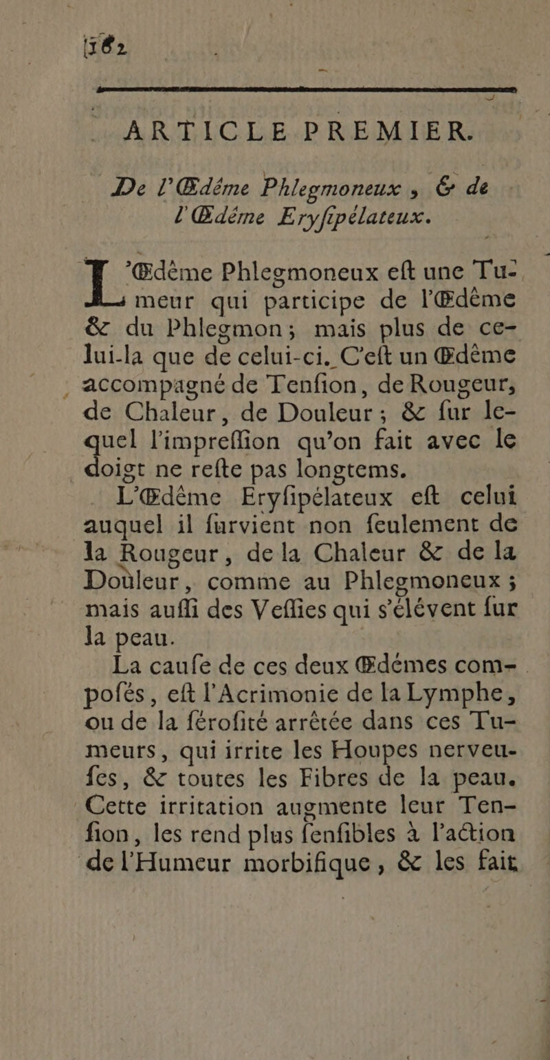 — + ARTICLE PREMIER. De l'Œdême Phlegmoneux ER de l'Œdéme Eryfipélateux. ‘Œdème Phlegmoneux eft une Tu-, meur qui participe de l'Œdème &amp; du Phlegmon; mais plus de ce- lui-la que de celui-ci. C’eft un Œdème accompagné de Tenfion, de Rougeur, de Chaleur, de Douleur; &amp; fur le- quel l'imprefion qu’on fait avec le doigt ne refte pas longtems. L'Œdême Eryfipélateux eft celui auquel il furvient non feulement de la Rougeur, dela Chaleur &amp; de la Douleur, comme au Phlegmoneux ; mais aufli des Veflies qui sélévent fur la peau. La caufe de ces deux Œdémes com- pofés, eft l’Acrimonie de la Lymphe, ou de la férofité arrêtée dans ces Tu- meurs, quiirrite les Houpes nerveu- fes, &amp; toutes les Fibres de la peau. Cette irritation augmente leur Ten- fion, les rend plus fenfibles à laétion de l'Humeur morbifique, &amp; les fait