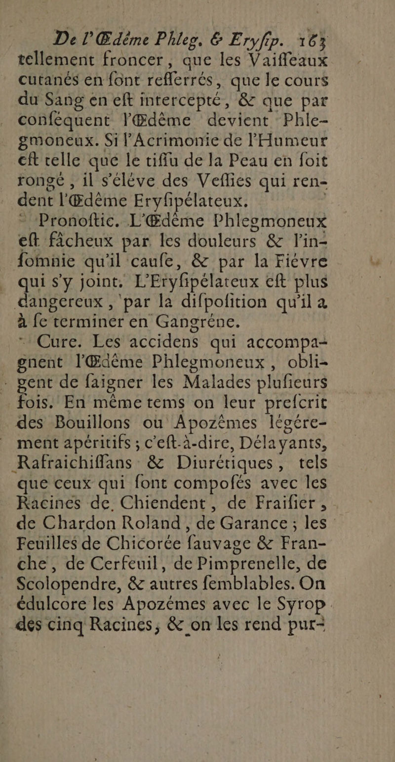 De l'Œdême Phleg, &amp; Eryfip. 16% tellement froncer, que les Vaifleaux cutanés en font reflerrés, que le cours du Sang en eft intercepté, &amp; que par conféquent lŒdème devient Phle- gmoneux. Si l’Acrimonie de l'Humeur cft celle que le tiffu de la Peau en foit rongé , il s'élève des Veflies qui ren- dent l'Œdême Eryfpélateux. | - ‘Pronoftic. L'Œdème Phlegmoneux eft fâcheux par les douleurs &amp; lin- fomnie qu'il caufe, &amp; par la Fiévre _ quis’y joint. L'Eryfipélareux eft plus dangereux , par la difpofition qu'il à à fe terminer en Gangréne. | * Cure. Les accidens qui accompa- gnent l'Œdême Phlegmoneux, obli- . gent de faigner les Malades plufieurs fois. En même tems on leur prefcrit des Bouillons ou Apozêmes légére- ment apéritifs ; c’eft-à-dire, Délayants, Rafraichiffans &amp; Diurétiques, tels que ceux qui font compofés avec les Racines de Chiendent, de Fraifier , de Chardon Roland, de Garance; les Feuilles de Chicorée fauvage &amp; Fran- che, de Cerfeuil, de Pimprenelle, de Scolopendre, &amp; autres femblables. On édulcore les Apozémes avec le Syrop. dés cinq Racines, &amp; on les rend pur-