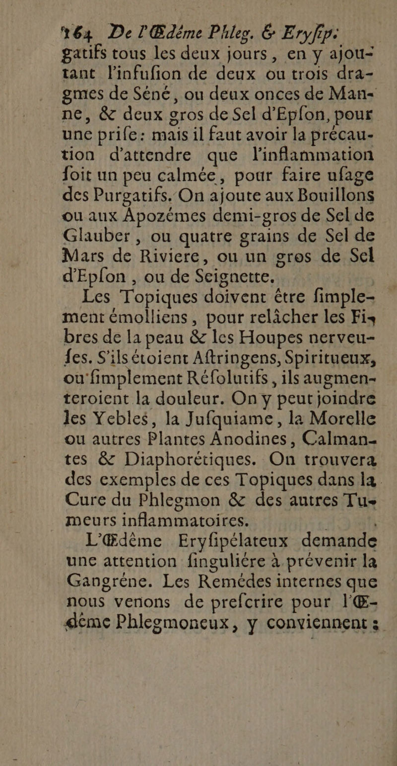 gatifs tous les deux jours, en y ajou- tant l’infufion de deux ou trois dra- gmes de Séné, ou deux onces de Man- ne, &amp; deux gros de Sel d’Epfon, pour une prife: mais il faut avoir la précau- tion d'attendre que linflammation foit un peu calmée, pour faire ufage des Purgatifs. On ajoute aux Bouillons ou aux Apozémes demi-gros de Sel de Glauber , ou quatre grains de Sel de Mars de Riviere, ou un gros de Sel d'Epfon , ou de Seignette. Les Topiques doivent être fimple- ment émolliens, pour relâcher les Fis bres de la peau &amp; les Houpes nerveu- fes. S'ils étoient Aftringens, Spiritueux, ou fimplement Réfolutifs, ils augmen- teroient la douleur. On y peut joindre les Yebles, la Jufquiame, la Morelle ou autres Plantes Anodines, Calman- tes &amp; Diaphorétiques. On trouvera des exemples de ces Topiques dans la Cure du Phlegmon &amp; des autres Tu meurs inflammatoires. L'Œdème Eryfipélateux demande une attention finguliére à prévenir la Gangréne. Les Remécdes internes que nous venons de prefcrire pour l'Œ- dcmc Phlegmoneux, y conviennent :